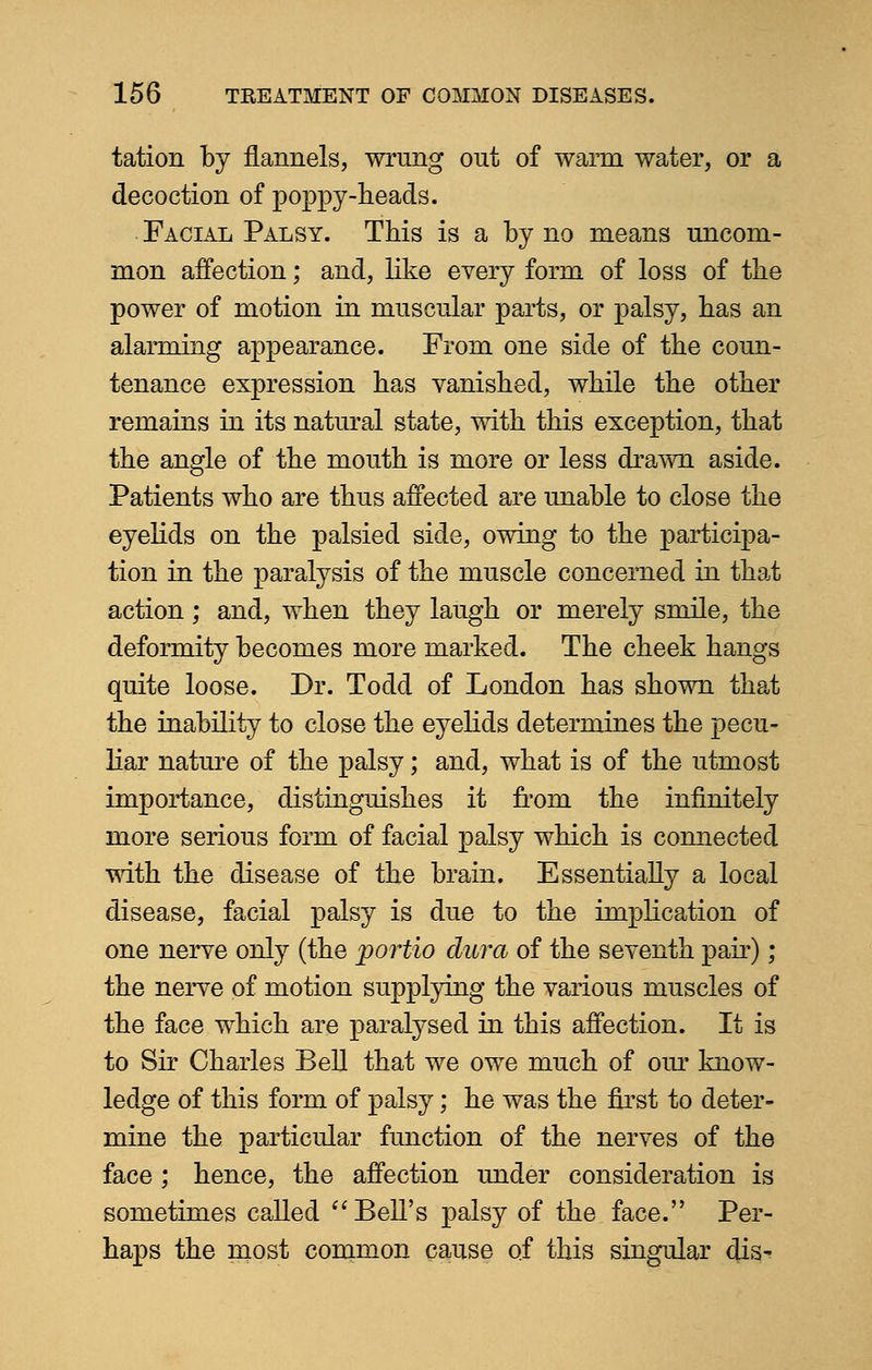 tation by flannels, wrung out of warm water, or a decoction of poppy-heads. Facial Palsy. This is a by no means uncom- mon affection; and, like every form of loss of the power of motion in muscular parts, or palsy, has an alarming appearance. From one side of the coun- tenance expression has vanished, while the other remains in its natural state, with this exception, that the angle of the mouth is more or less drawn aside. Patients who are thus affected are unable to close the eyelids on the palsied side, owing to the participa- tion in the paralysis of the muscle concerned in that action; and, when they laugh or merely smile, the deformity becomes more marked. The cheek hangs quite loose. Dr. Todd of London has shown that the inability to close the eyelids determines the pecu- liar nature of the palsy; and, what is of the utmost importance, distinguishes it from the infinitely more serious form of facial palsy which is connected with the disease of the brain. Essentially a local disease, facial palsy is due to the implication of one nerve only (the portio dura of the seventh pair); the nerve of motion supplying the various muscles of the face which are paralysed in this affection. It is to Sir Charles Bell that we owe much of our know- ledge of this form of palsy; he was the first to deter- mine the particular function of the nerves of the face ; hence, the affection under consideration is sometimes called  Bell's palsy of the face. Per- haps the most common cause of this singular dis-