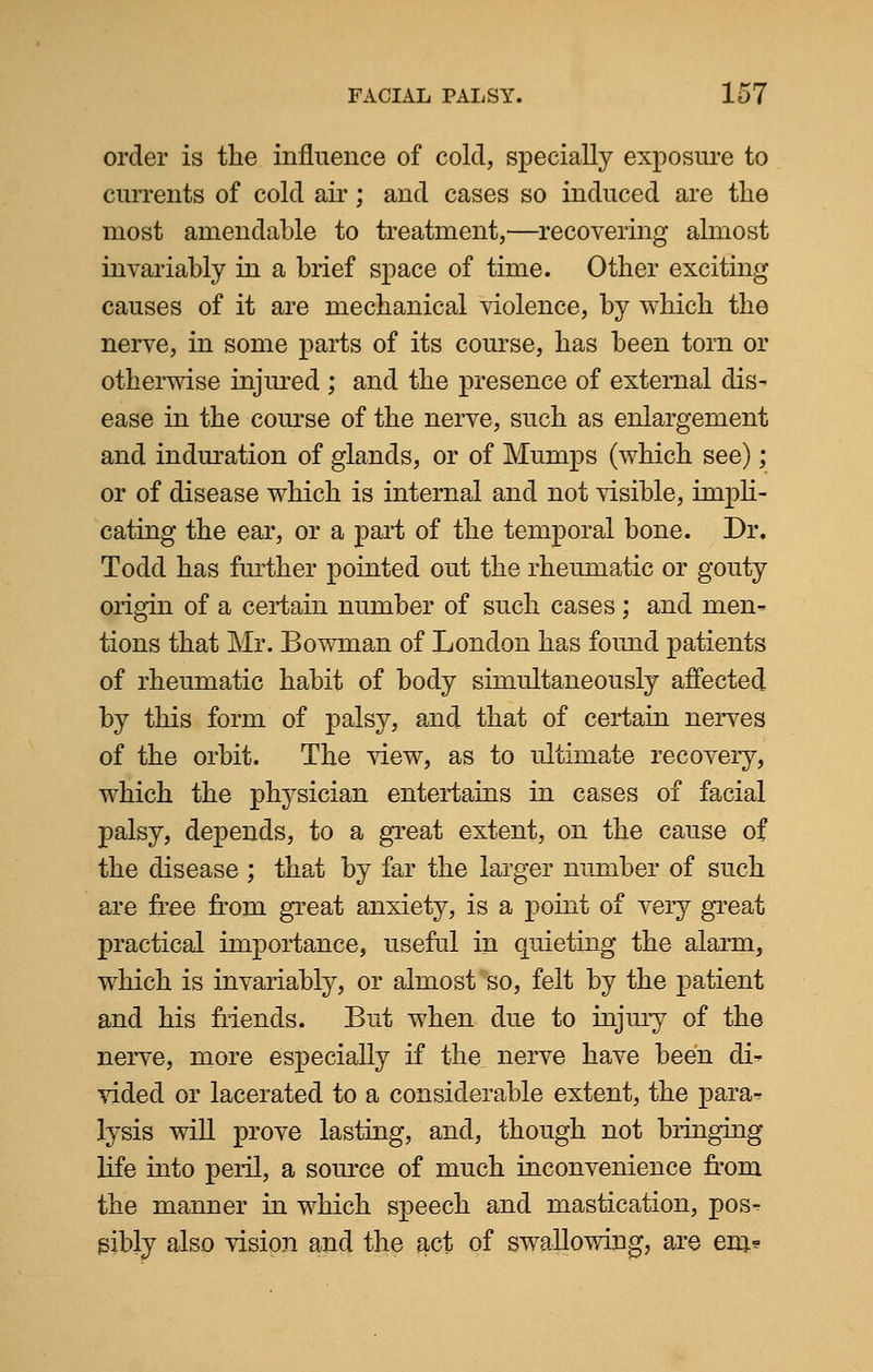 order is the influence of cold, specially exposure to currents of cold air; and cases so induced are the most amendable to treatment,—recovering almost invariably in a brief space of time. Other exciting causes of it are mechanical violence, by which the nerve, in some parts of its course, has been torn or otherwise injured ; and the presence of external dis- ease in the course of the nerve, such as enlargement and induration of glands, or of Mumps (which see); or of disease which is internal and not visible, impli- cating the ear, or a part of the temporal bone. Dr. Todd has further pointed out the rheumatic or gouty origin of a certain number of such cases; and men- tions that Mr. Bowman of London has found patients of rheumatic habit of body simultaneously affected by this form of palsy, and that of certain nerves of the orbit. The view, as to ultimate recovery, which the physician entertains in cases of facial palsy, depends, to a great extent, on the cause of the disease ; that by far the larger number of such are free from great anxiety, is a point of very great practical importance, useful in quieting the alarm, which is invariably, or almost so, felt by the patient and his friends. But when due to injury of the nerve, more especially if the nerve have been d> vided or lacerated to a considerable extent, the para-? lysis will prove lasting, and, though not bringing life into peril, a source of much inconvenience from the manner in which speech and mastication, pos- sibly also vision and the act of swallowing, are em*