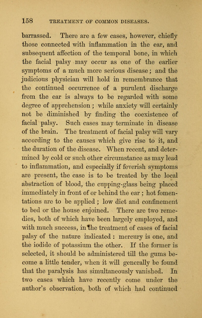 barrassed. There are a few cases, however, chiefly those connected with inflammation in the ear, and subsequent affection of the temporal bone, in which the facial palsy may occur as one of the earlier symptoms of a much more serious disease; and the judicious physician will hold in remembrance that the continued occurrence of a purulent discharge from the ear is always to be regarded with some degree of apprehension ; while anxiety will certainly not be diminished by finding the coexistence of facial palsy. Such cases may terminate in disease of the brain. The treatment of facial palsy will vary according to the causes which give rise to it, and the duration of the disease. When recent, and deter- mined by cold or such other circumstance as may lead to inflammation, and especially if feverish symptoms are present, the case is to be treated by the local abstraction of blood, the cupping-glass being placed immediately in front of or behind the ear ; hot fomen- tations are to be applied ; low diet and confinement to bed or the house enjoined. There are two reme- dies, both of which have been largely employed, and with much success, in the treatment of cases of facial palsy of the nature indicated : mercury is one, and the iodide of potassium the other. If the former is selected, it should be administered till the gums be- come a little tender, when it will generally be found that the paralysis has simultaneously vanished. In two cases which have recently come under the author's observation, both of which had continued