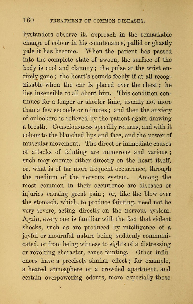 bystanders observe its approach in the remarkable change of colour in his countenance, pallid or ghastly- pale it has become. When the patient has passed into the complete state of swoon, the surface of the body is cool and clammy; the pulse at the wrist en- tirely gone ; the heart's sounds feebly if at all recog- nisable when the ear is placed over the chest; he lies insensible to all about him. This condition con- tinues for a longer or shorter time, usually not more than a few seconds or minutes ; and then the anxiety of onlookers is relieved by the patient again drawing a breath. Consciousness speedily returns, and with it colour to the blanched lips and face, and the power of muscular movement. The direct or immediate causes of attacks of fainting are numerous and various ; such may operate either directly on the heart itself, or, what is of far more frequent occurrence, through the medium of the nervous system. Among the most common in their occurrence are diseases or injuries causing great pain; or, like the blow over the stomach, which, to produce fainting, need not be very severe, acting directly on the nervous system. Again, every one is familiar with the fact that violent shocks, such as are produced by intelligence of a joyful or mournful nature being suddenly communi- cated, or from being witness to sights of a distressing or revolting character, cause fainting. Other influ- ences have a precisely similar effect; for example, a heated atmosphere or a crowded apartment, and certain overpowering odours, more especially those