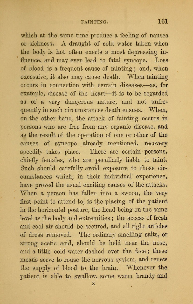 which at the same time produce a feeling of nausea or sickness. A draught of cold water taken when the body is hot often exerts a most depressing in- fluence, and may even lead to fatal syncope. Loss of blood is a frequent cause of fainting; and, when excessive, it also may cause death. When fainting occurs in connection with certain diseases—as, for example, disease of the heart—it is to be regarded as of a very dangerous nature, and not unfre- quently in such circumstances death ensues. When, on the other hand, the attack of fainting occurs in persons who are free from any organic disease, and as the result of the operation of one or other of the causes of syncope already mentioned, recovery speedily takes place. There are certain persons, chiefly females, who are peculiarly liable to faint. Such should carefully avoid exposure to those cir- cumstances which, in their individual experience, have proved the usual exciting causes of the attacks. When a person has fallen into a swoon, the very first point to attend to, is the placing of the patient in the horizontal posture, the head being on the same level as the body and extremities; the access of fresh and cool air should be secured, and all tight articles of dress removed. The ordinary smelling salts, or strong acetic acid, should be held near the nose, and a little cold water dashed over the face; these means serve to rouse the nervous system, and renew the supply of blood to the brain. Whenever the patient is able to swallow, some warm brandy and x