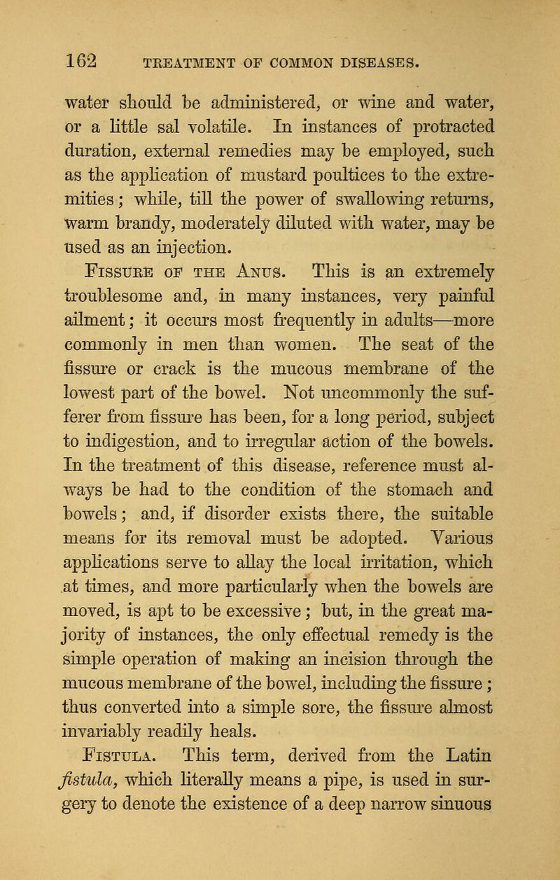 water should be administered, or wine and water, or a little sal volatile. In instances of protracted duration, external remedies may be employed, such as the application of mustard poultices to the extre- mities ; while, till the power of swallowing returns, warm brandy, moderately diluted with water, may be used as an injection. Fissure of the Anus. This is an extremely troublesome and, in many instances, very painful ailment; it occurs most frequently in adults—more commonly in men than women. The seat of the fissure or crack is the mucous membrane of the lowest part of the bowel. Not uncommonly the suf- ferer from fissure has been, for a long period, subject to indigestion, and to irregular action of the bowels. In the treatment of this disease, reference must al- ways be had to the condition of the stomach and bowels; and, if disorder exists there, the suitable means for its removal must be adopted. Various applications serve to allay the local irritation, which at times, and more particularly when the bowels are moved, is apt to be excessive; but, in the great ma- jority of instances, the only effectual remedy is the simple operation of making an incision through the mucous membrane of the bowel, including the fissure ; thus converted into a simple sore, the fissure almost invariably readily heals. Fistula. This term, derived from the Latin fistula, which literally means a pipe, is used in sur- gery to denote the existence of a deep narrow sinuous