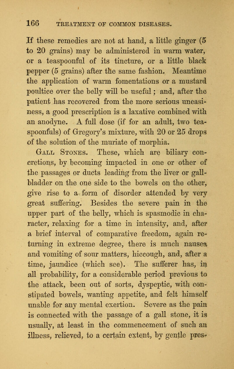 If these remedies are not at hand, a little ginger (5 to 20 grains) may be administered in warm water, or a teaspoonful of its tincture, or a little black pepper (5 grains) after the same fashion. Meantime the application of warm fomentations or a mustard poultice over the belly will be useful; and, after the patient has recovered from the more serious uneasi- ness, a good prescription is a laxative combined with an anodyne. A full dose (if for an adult, two tea- spoonfuls) of Gregory's mixture, with 20 or 25 drops of the solution of the muriate of morphia. Gall Stones. These, which are biliary con* cretions, by becoming impacted in one or other Gf the passages or ducts leading from the liver or gall- bladder on the one side to the bowels on the other, give rise to a form of disorder attended by very great suffering, Besides the severe pain in the upper part of the belly, which is spasmodic in cha- racter, relaxing for a time in intensity, and, after a brief interval of comparative freedom, again re- turning in extreme degree, there is much nausea and vomiting of sour matters, hiccough, and, after a time, jaundice (which see). The sufferer has, in all probability, for a considerable period previous to the attack, been out of sorts, dyspeptic, with con- stipated bowels, wanting appetite, and felt himself unable for any mental exertion. Severe as the pain is connected with the passage of a gall stone, it is usually, at least in the commencement of such an illness, relieved, to a certain extent, by gentle pres?