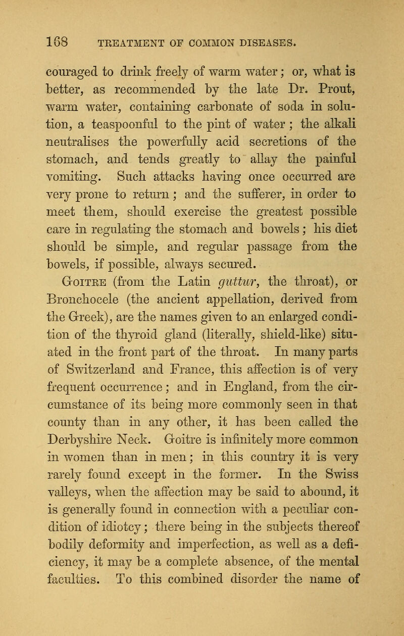 couraged to drink freely of warm water; or, what is better, as recommended by the late Dr. Prout, warni water, containing carbonate of soda in solu- tion, a teaspoonful to the pint of water ; the alkali neutralises the powerfully acid secretions of the stomach, and tends greatly to allay the painful vomiting. Such attacks having once occurred are very prone to return; and the sufferer, in order to meet them, should exercise the greatest possible care in regulating the stomach and bowels; his diet should be simple, and regular passage from the bowels, if possible, always secured. Goitre (from the Latin guttur, the throat), or Bronchocele (the ancient appellation, derived from the Greek), are the names given to an enlarged condi- tion of the thyroid gland (literally, shield-like) situ- ated in the front part of the throat. In many parts of Switzerland and France, this affection is of very frequent occurrence; and in England, from the cir- cumstance of its being more commonly seen in that county than in any other, it has been called the Derbyshire Neck. Goitre is infinitely more common in women than in men; in this country it is very rarely found except in the former. In the Swiss valleys, when the affection may be said to abound, it is generally found in connection with a peculiar con- dition of idiotcy; there being in the subjects thereof bodily deformity and imperfection, as well as a defi- ciency, it may be a complete absence, of the mental faculties. To this combined disorder the name of