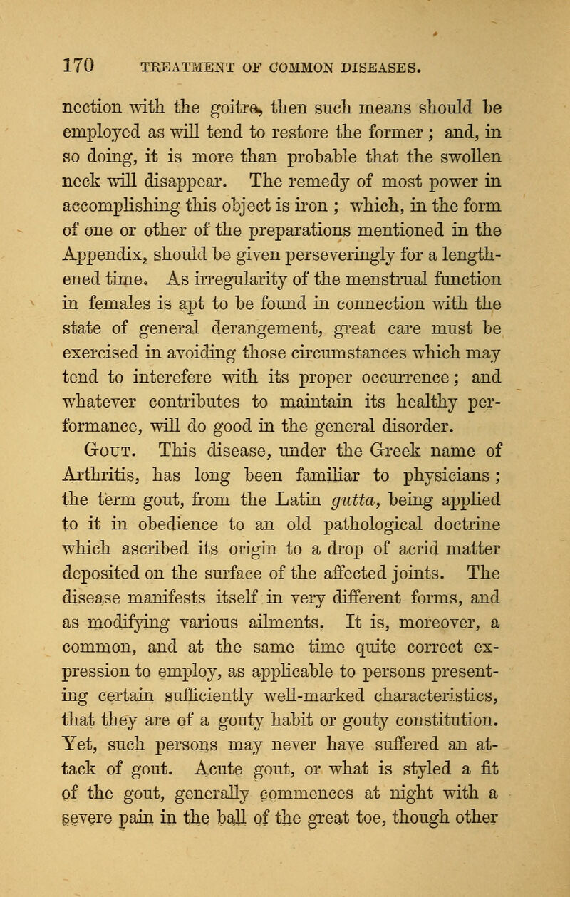 nection with the goitre., then such means should be employed as will tend to restore the former ; and, in so doing, it is more than probable that the swollen neck will disappear. The remedy of most power in accomplishing this object is iron ; which, in the form of one or other of the preparations mentioned in the Appendix, should be given perseveringly for a length- ened time. As irregularity of the menstrual function in females is apt to be found in connection with the state of general derangement, great care must be exercised in avoiding those circurostances which may tend to interefere with its proper occurrence; and whatever contributes to maintain its healthy per- formance, will do good in the general disorder. Gout. This disease, under the Greek name of Arthritis, has long been familiar to physicians; the term gout, from the Latin gutta, being applied to it in obedience to an old pathological doctrine which ascribed its origin to a drop of acrid matter deposited on the surface of the affected joints. The disease manifests itself in very different forms, and as modifying various ailments. It is, moreover, a common, and at the same time quite correct ex- pression to employ, as applicable to persons present- ing certain sufficiently well-marked characteristics, that they are of a gouty habit or gouty constitution. Yet, such persons may never have suffered an at- tack of gout. Acute gout, or what is styled a fit of the gout, generally commences at night with a severe pain in the ball of the great toe, though other