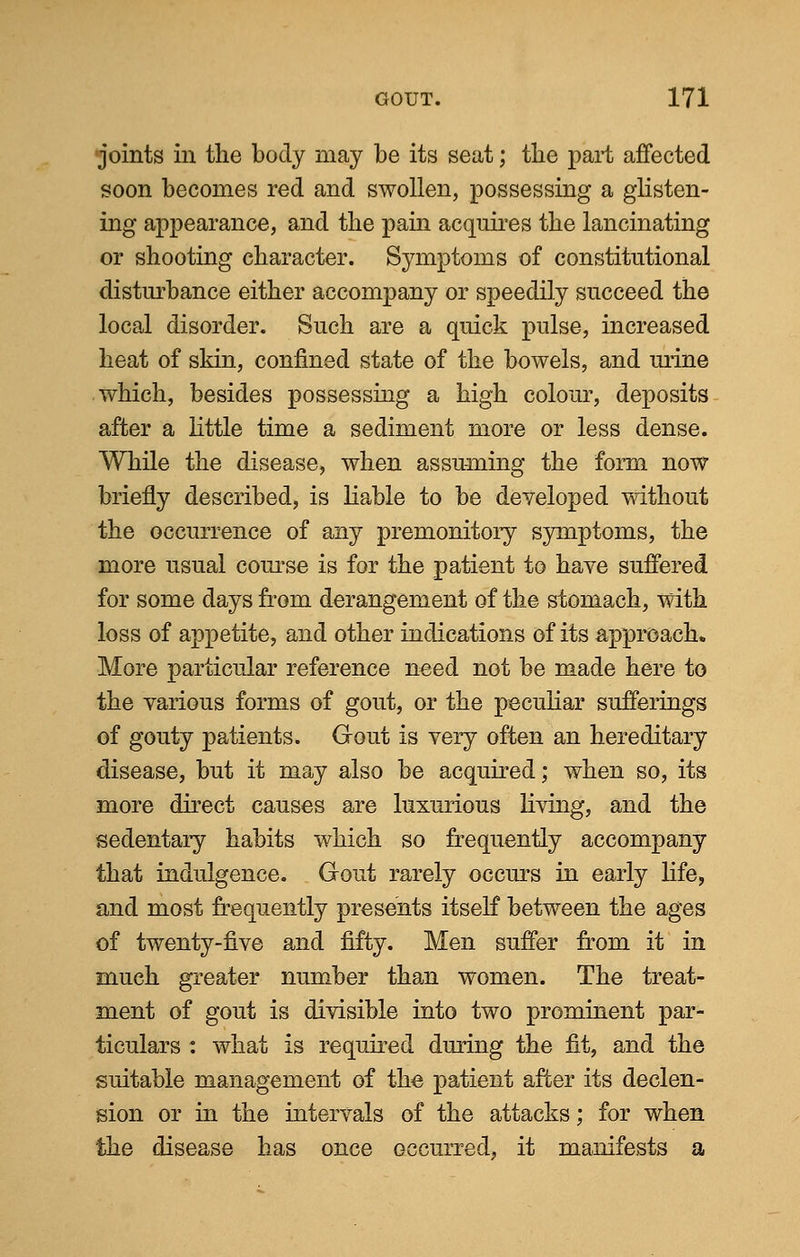 joints in the body may be its seat; the part affected soon becomes red and swollen, possessing a glisten- ing appearance, and the pain acquires the lancinating or shooting character. Symptoms of constitutional disturbance either accompany or speedily succeed the local disorder. Such are a quick pulse, increased heat of skin, confined state of the bowels, and urine which, besides possessing a high colour, deposits after a little time a sediment more or less dense. While the disease, when assuming the form now briefly described, is liable to be developed without the occurrence of any premonitory symptoms, the more usual course is for the patient to have suffered for some days from derangement of the stomach, with loss of appetite, and other indications of its approach, More particular reference need not be made here to the various forms of gout, or the peculiar sufferings of gouty patients. Gout is very often an hereditary disease, but it may also be acquired; when so, its more direct causes are luxurious living, and the sedentary habits which so frequently accompany that indulgence. Gout rarely occurs in early life, and most frequently presents itself between the ages of twenty-five and fifty. Men suffer from it in much greater number than women. The treat- ment of gout is divisible into two prominent par- ticulars : what is required during the fit, and the suitable management of the patient after its declen- sion or in the intervals of the attacks; for when the disease has once occurred, it manifests a