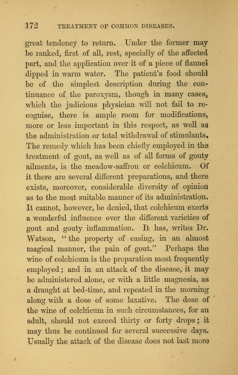 great tendency to return. Under the former may be ranked, first of all, rest, specially of the affected part, and the application over it of a piece of flannel dipped in warm water. The patient's food should he of the simplest description during the con* tinuance of the paroxysm, though in many caseSj which the judicious physician will not fail to re- cognise, there is ample room for modifications;, more or less important in this respect, as well ag the administration or total withdrawal of stimulants« The remedy which has been chiefly employed in the treatment of gout, as well as of all forms of gouty ailments, is the meadow-saffron or colchicum. Of it there are several different preparations, and there exists, moreover, considerable diversity of opinion as to the most suitable manner of its administration. It cannot, however, be denied, that colchicum exerts a wonderful influence over the different varieties of gout and gouty inflammation. It has, writes Dr. Watson,  the property of easing, in an almost magical manner, the pain of gout. Perhaps the wine of colchicum is the preparation most frequently employed; and in an attack of the disease, it may be administered alone, or with a little magnesia, as a draught at bed-time, and repeated in the morning along with a dose of some laxative. The dose of the wine of colchicum in such circumstances, for an adult, should not exceed thirty or forty drops; it may thus be continued for several successive days. Usually the attack of the disease .does not last more