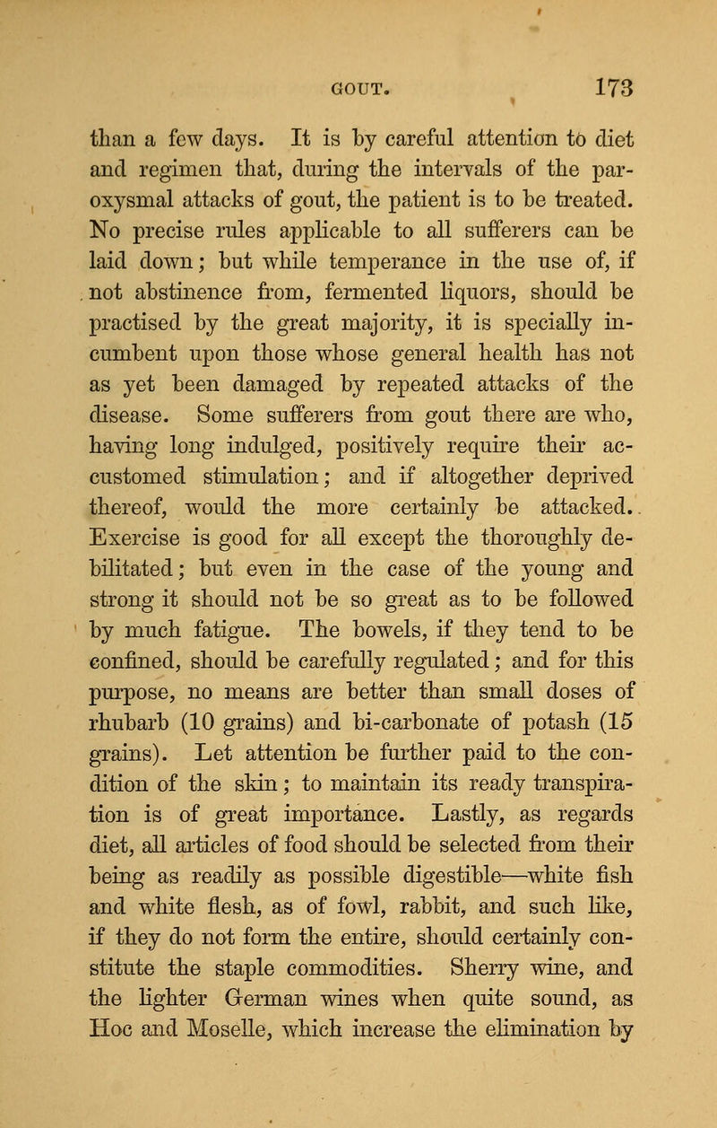 than a few days. It is by careful attention to diet and regimen that, during the intervals of the par- oxysmal attacks of gout, the patient is to be treated. No precise rules applicable to all sufferers can be laid down; but while temperance in the use of, if not abstinence from, fermented liquors, should be practised by the great majority, it is specially in- cumbent upon those whose general health has not as yet been damaged by repeated attacks of the disease. Some sufferers from gout there are who, having long indulged, positively require their ac- customed stimulation; and if altogether deprived thereof, would the more certainly be attacked.. Exercise is good for all except the thoroughly de- bilitated; but even in the case of the young* and strong it should not be so great as to be followed by much fatigue. The bowels, if they tend to be confined, should be carefully regulated; and for this purpose, no means are better than small doses of rhubarb (10 grains) and bi-carbonate of potash (15 grains). Let attention be further paid to the con- dition of the skin; to maintain its ready transpira- tion is of great importance. Lastly, as regards diet, all articles of food should be selected from their being as readily as possible digestible—white fish and white flesh, as of fowl, rabbit, and such like, if they do not form the entire, should certainly con- stitute the staple commodities. Sherry wine, and the lighter German wines when quite sound, as Hoc and Moselle, which increase the elimination by