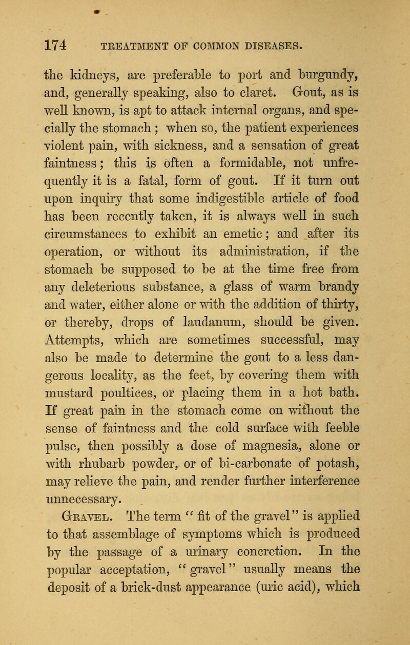 the kidneys, are preferable to port and burgundy, and, generally speaking, also to claret. Gout, as is •well known, is apt to attack internal organs, and spe- cially the stomach; when so, the patient experiences violent pain, with sickness, and a sensation of great faintness; this is often a formidable, not unfre- quently it is a fatal, form of gout. If it turn out upon inquiry that some indigestible article of food has been recently taken, it is always well in such circumstances to exhibit an emetic; and _ after its operation, or without its administration, if the stomach be supposed to be at the time free from any deleterious substance, a glass of warm brandy and water, either alone or with the addition of thirty, or thereby, drops of laudanum, should be given. Attempts, which are sometimes successful, may also be made to determine the gout to a less dan- gerous locality, as the feet, by covering them with mustard poultices, or placing them in a hot bath. If great pain in the stomach come on wifhout the sense of faintness and the cold surface with feeble pulse, then possibly a dose of magnesia, alone or with rhubarb powder, or of bi-carbonate of potash, may relieve the pain, and render further interference unnecessary. Gravel. The term fit of the gravel is applied to that assemblage of symptoms which is produced by the passage of a urinary concretion. In the popular acceptation,  gravel usually means the deposit of a brick-dust appearance, (uric acid), which