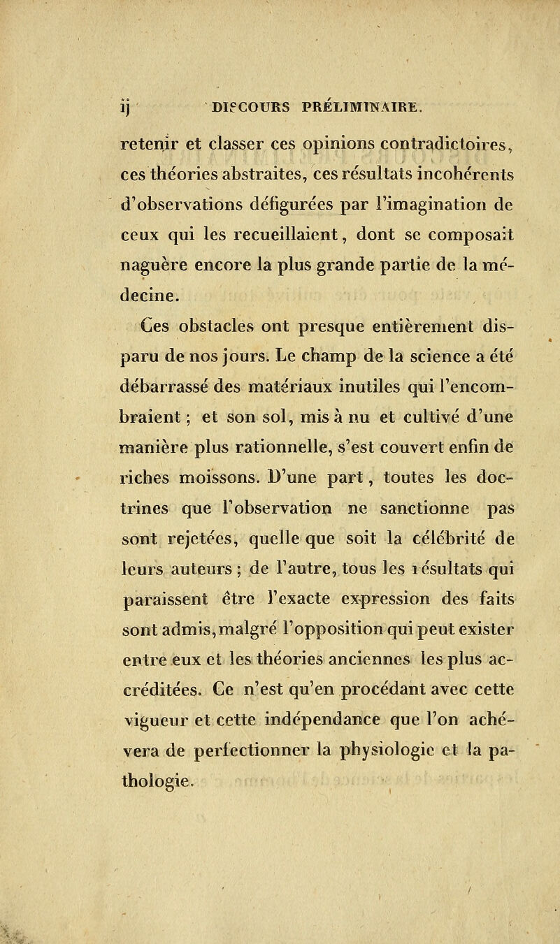 retenir et classer ces opinions contradictoires, ces théories abstraites, ces résultats incohérents d'observations défigurées par l'imagination de ceux qui les recueillaient, dont se composait naguère encore la plus grande partie de la mé- decine. Ces obstacles ont presque entièrement dis- paru de nos jours. Le champ de la science a été débarrassé des matériaux inutiles qui l'encom- braient ; et son sol, misa nu et cultivé d'une manière plus rationnelle, s'est couvert enfin de riches moissons. D'une part, toutes les doc- trines que l'observation ne sanctionne pas sont rejetées, quelle que soit la célébrité de leurs auteurs ; de l'autre, tous les résultats qui paraissent être l'exacte expression des faits sont admis,malgré l'opposition qui peut exister entre eux et les théories anciennes les plus ac- créditées. Ge n'est qu'en procédant avec cette vigueur et cette indépendance que l'on achè- vera de perfectionner la physiologie et la pa- thologie.