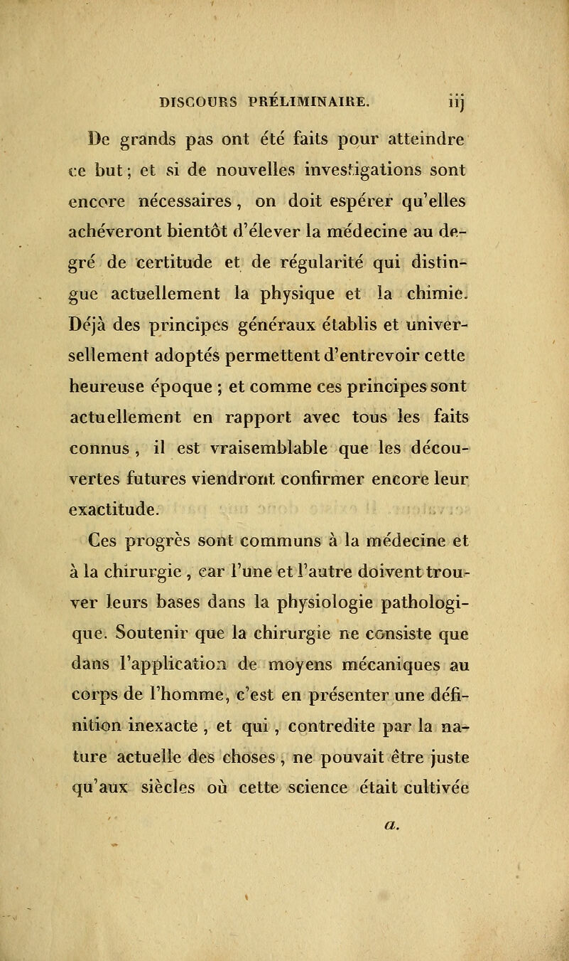 De grands pas ont été faits pour atteindre ce but ; et si de nouvelles investigations sont encore nécessaires, on doit espérer qu'elles achèveront bientôt d'élever la médecine au de- gré de certitude et de régularité qui distin- gue actuellement la physique et la chimie. Déjà des principes généraux établis et univer- sellement adoptés permettent d'entrevoir cette heureuse époque ; et comme ces principes sont actuellement en rapport avec tous les faits connus , il est vraisemblable que les décou- vertes futures viendront confirmer encore leur exactitude. Ces progrès sont communs à la médecine et à la chirurgie , car l'une et l'autre doivent trou- ver leurs bases dans la physiologie pathologi- que. Soutenir que la chirurgie ne consiste que dans l'application de moyens mécaniques au corps de l'homme, c'est en présenter une défi- nition inexacte , et qui, contredite par la na- ture actuelle des choses, ne pouvait être juste qu'aux siècles où cette science était cultivée a.