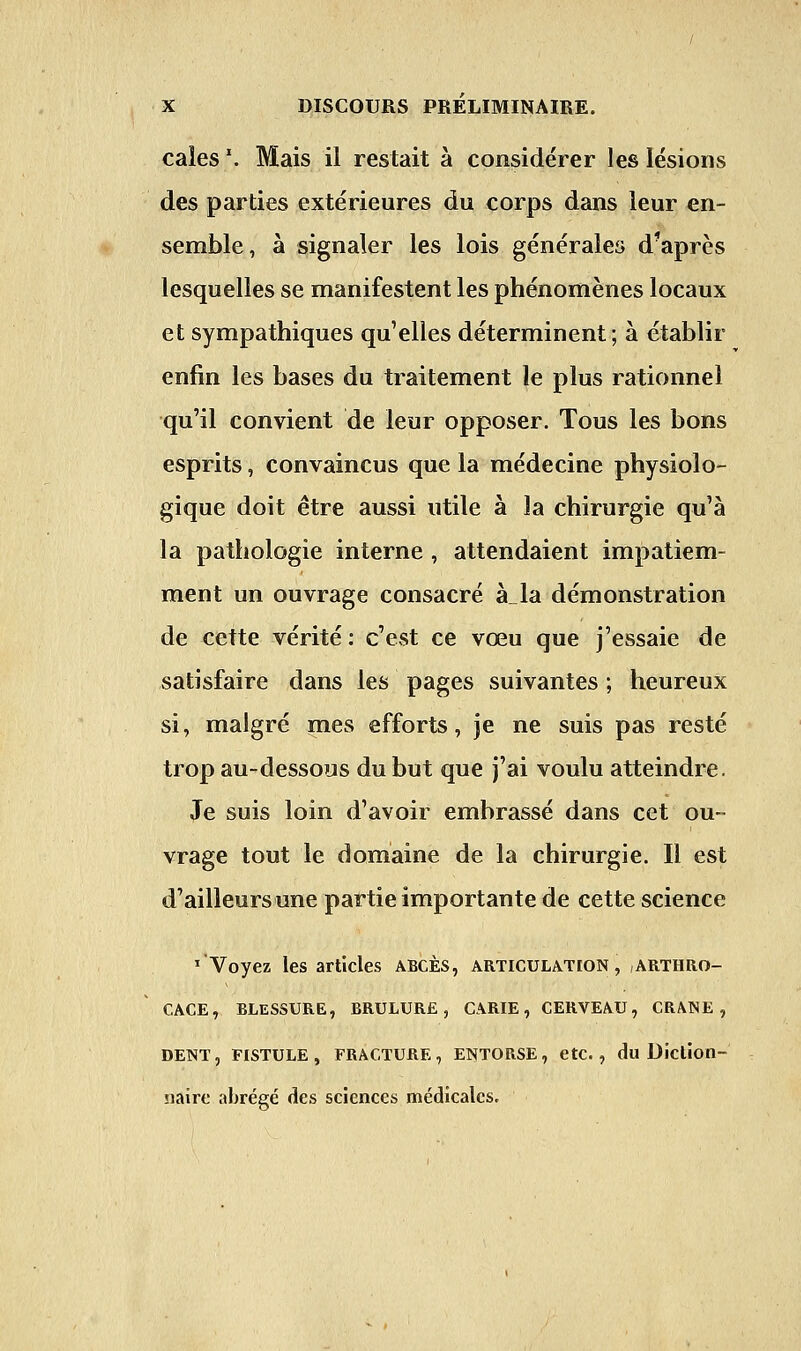 caies *. Mais ii restait à considérer les lésions des parties extérieures du corps dans leur en- semble, à signaler les lois générales d'après lesquelles se manifestent les phénomènes locaux et sympathiques qu'elles déterminent; à établir enfin les bases du traitement le plus rationnel qu'il convient de leur opposer. Tous les bons esprits, convaincus que la médecine physiolo- gique doit être aussi utile à la chirurgie qu'à la pathologie interne, attendaient impatiem- ment un ouvrage consacré à„la démonstration de cette vérité : c'est ce vœu que j'essaie de satisfaire dans les pages suivantes ; heureux si, malgré mes efforts, je ne suis pas resté trop au-dessous du but que j'ai voulu atteindre. Je suis loin d'avoir embrassé dans cet ou- vrage tout le domaine de la chirurgie. Il est d'ailleurs une partie importante de cette science 1 Voyez les articles abcès, articulation, arthro- CACE, BLESSURE, BRULURE, CARIE, CERVEAU, CRANE, DENT, FISTULE, FRACTURE, ENTORSE, etc., du Diction- naire abrégé des sciences médicales.