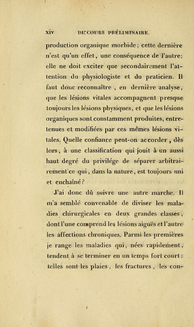 production organique morbide ; cette dernière n'est qu'un effet, une conséquence de l'autre; elle ne doit exciter que secondairement l'at- tention du physiologiste et du praticien. Il faut donc reconnaître , en dernière analyse, que les lésions vitales accompagnent presque toujours les lésions physiques, et que les lésions organiques sont constamment produites, entre- tenues et modifiées par ces mêmes lésions vi- tales. Quelle confiance peut-on accorder , dès lors, à une classification qui jouit à un aussi haut degré du privilège de séparer arbitrai- rementce qui, dans la nature, est toujours uni et enchaîné? J'ai donc dû suivre une autre marche. Il m'a semblé convenable de diviser les mala- dies chirurgicales en deux grandes classes, dont l'une comprend les lésions aiguës et l'autre les affections chroniques. Parmi les premières je range les maladies qui, nées rapidement, tendent à se terminer en un temps fort court : telles sont les plaies , les fractures , les con-