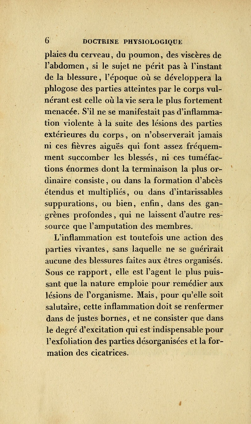 plaies du cerveau, du poumon, des viscères de l'abdomen, si le sujet ne périt pas à l'instant de la blessure, l'époque où se développera la phlogose des parties atteintes par le corps vul- nérant est celle où la vie sera le plus fortement menacée. S'il ne se manifestait pas d'inflamma- tion violente à la suite des lésions des parties extérieures du corps, on n'observerait jamais ni ces fièvres aiguës qui font assez fréquem- ment succomber les blessés, ni ces tuméfac- tions énormes dont la terminaison la plus or- dinaire consiste, ou dans la formation d'abcès étendus et multipliés, ou dans d'intarissables suppurations, ou bien, enfin, dans des gan- grènes profondes, qui ne laissent d'autre res- source que l'amputation des membres. L'inflammation est toutefois une action des parties vivantes, sans laquelle ne se guérirait aucune des blessures faites aux êtres organisés. Sous ce rapport, elle est l'agent le plus puis- sant que la nature emploie pour remédier aux lésions de l'organisme. Mais, pour qu'elle soit salutaire, cette inflammation doit se renfermer dans de justes bornes, et ne consister que dans le degré d'excitation qui est indispensable pour l'exfoliation des parties désorganisées et la for- mation des cicatrices.