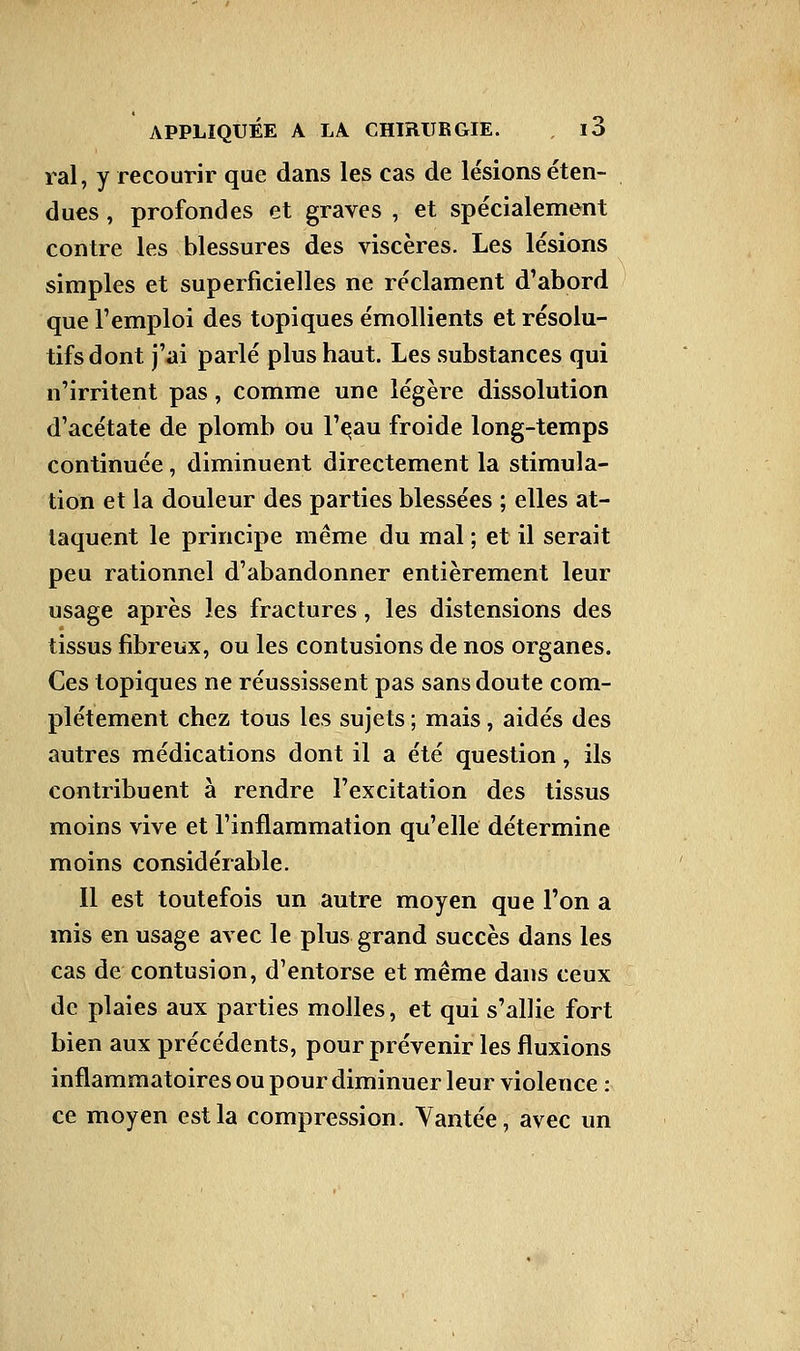 rai, y recourir que dans les cas de lésions éten- dues , profondes et graves , et spécialement contre les blessures des viscères. Les lésions simples et superficielles ne réclament d'abord que l'emploi des topiques émollients et résolu- tifs dont j'ai parlé plus haut. Les substances qui n'irritent pas, comme une légère dissolution d'acétate de plomb ou l'eau froide long-temps continuée, diminuent directement la stimula- tion et la douleur des parties blessées ; elles at- taquent le principe même du mal ; et il serait peu rationnel d'abandonner entièrement leur usage après les fractures, les distensions des tissus fibreux, ou les contusions de nos organes. Ces topiques ne réussissent pas sans doute com- plètement chez tous les sujets ; mais, aidés des autres médications dont il a été question, ils contribuent à rendre l'excitation des tissus moins vive et l'inflammation qu'elle détermine moins considérable. Il est toutefois un autre moyen que l'on a mis en usage avec le plus grand succès dans les cas de contusion, d'entorse et même dans ceux de plaies aux parties molles, et qui s'allie fort bien aux précédents, pour prévenir les fluxions inflammatoires ou pour diminuer leur violence : ce moyen est la compression. Vantée, avec un