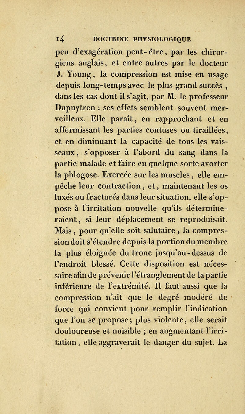 peu d'exagération peut-être, par les chirur- giens anglais, et entre autres par le docteur J. Young, la compression est mise en usage depuis long-temps avec le plus grand succès , dans les cas dont il s'agit, par M. le professeur Dupuylren : ses effets semblent souvent mer- veilleux. Elle paraît, en rapprochant et en affermissant les parties contuses ou tiraillées, et en diminuant la capacité de tous les vais- seaux, s'opposer à l'abord du sang dans la partie malade et faire en quelque sorte avorter la phlogose. Exercée sur les muscles, elle em- pêche leur contraction, et, maintenant les os luxés ou fracturés dans leur situation, elle s'op- pose à l'irritation nouvelle qu'ils détermine- raient, si leur déplacement se reproduisait. Mais, pour qu'elle soit salutaire , la compres- sion doit s'étendre depuis la portion du membre la plus éloignée du tronc jusqu'au-dessus de l'endroit blessé. Cette disposition est néces- saire afin de prévenir l'étranglement de la partie inférieure de l'extrémité. Il faut aussi que la compression n'ait que le degré modéré de force qui convient pour remplir l'indication que l'on se propose; plus violente, elle serait douloureuse et nuisible ; en augmentant l'irri- tation , elle aggraverait le danger du sujet. La