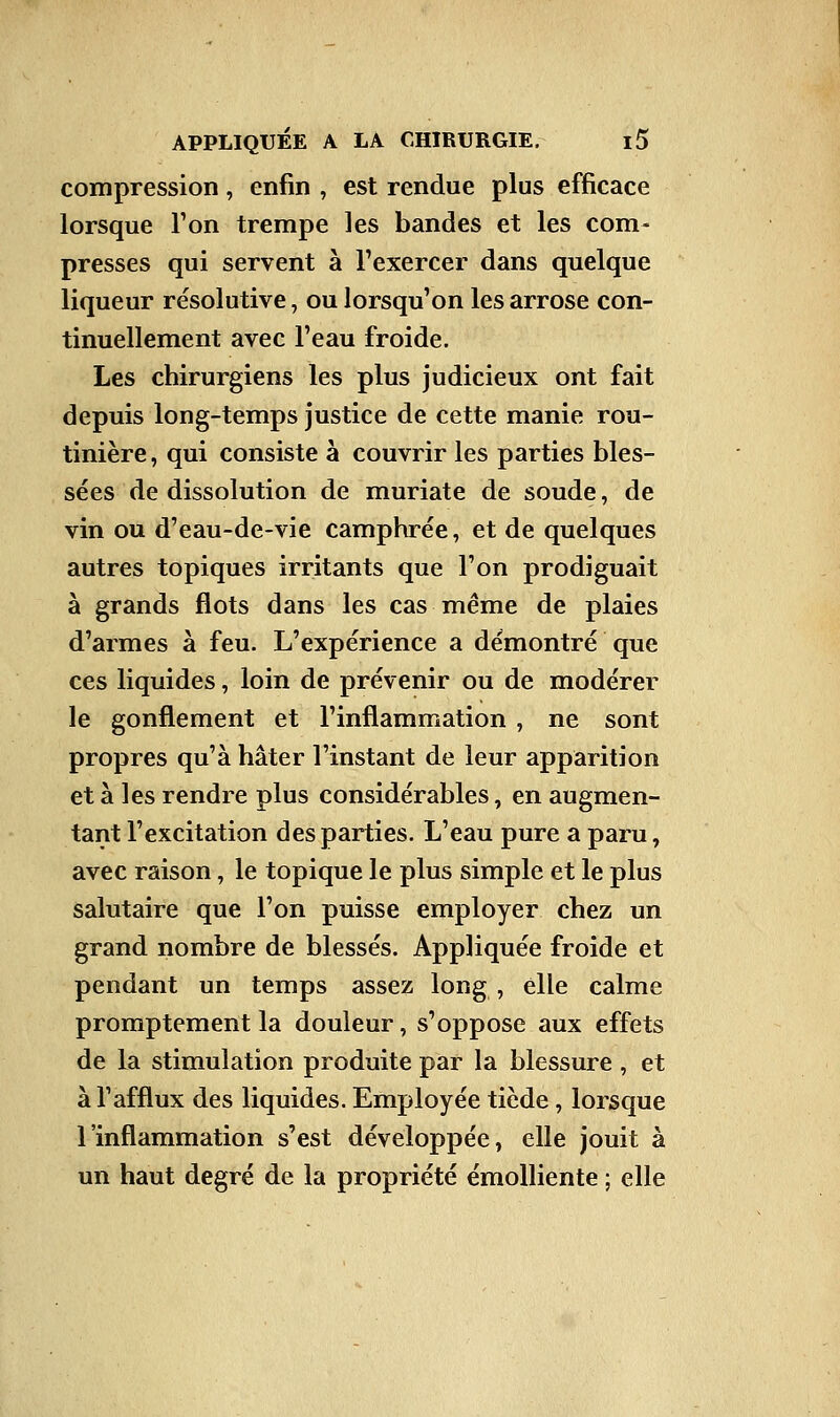 compression, enfin , est rendue plus efficace lorsque l'on trempe les bandes et les com- presses qui servent à l'exercer dans quelque liqueur résolutive, ou lorsqu'on les arrose con- tinuellement avec l'eau froide. Les chirurgiens les plus judicieux ont fait depuis long-temps justice de cette manie rou- tinière, qui consiste à couvrir les parties bles- sées de dissolution de muriate de soude, de vin ou d'eau-de-vie camphrée, et de quelques autres topiques irritants que l'on prodiguait à grands flots dans les cas même de plaies d'armes à feu. L'expérience a démontré que ces liquides, loin de prévenir ou de modérer le gonflement et l'inflammation, ne sont propres qu'à hâter l'instant de leur apparition et à les rendre plus considérables, en augmen- tant l'excitation des parties. L'eau pure a paru, avec raison, le topique le plus simple et le plus salutaire que l'on puisse employer chez un grand nombre de blessés. Appliquée froide et pendant un temps assez long , elle calme promptement la douleur, s'oppose aux effets de la stimulation produite par la blessure , et à l'afflux des liquides. Employée tiède, lorsque l'inflammation s'est développée, elle jouit à un haut degré de la propriété émolliente ; elle