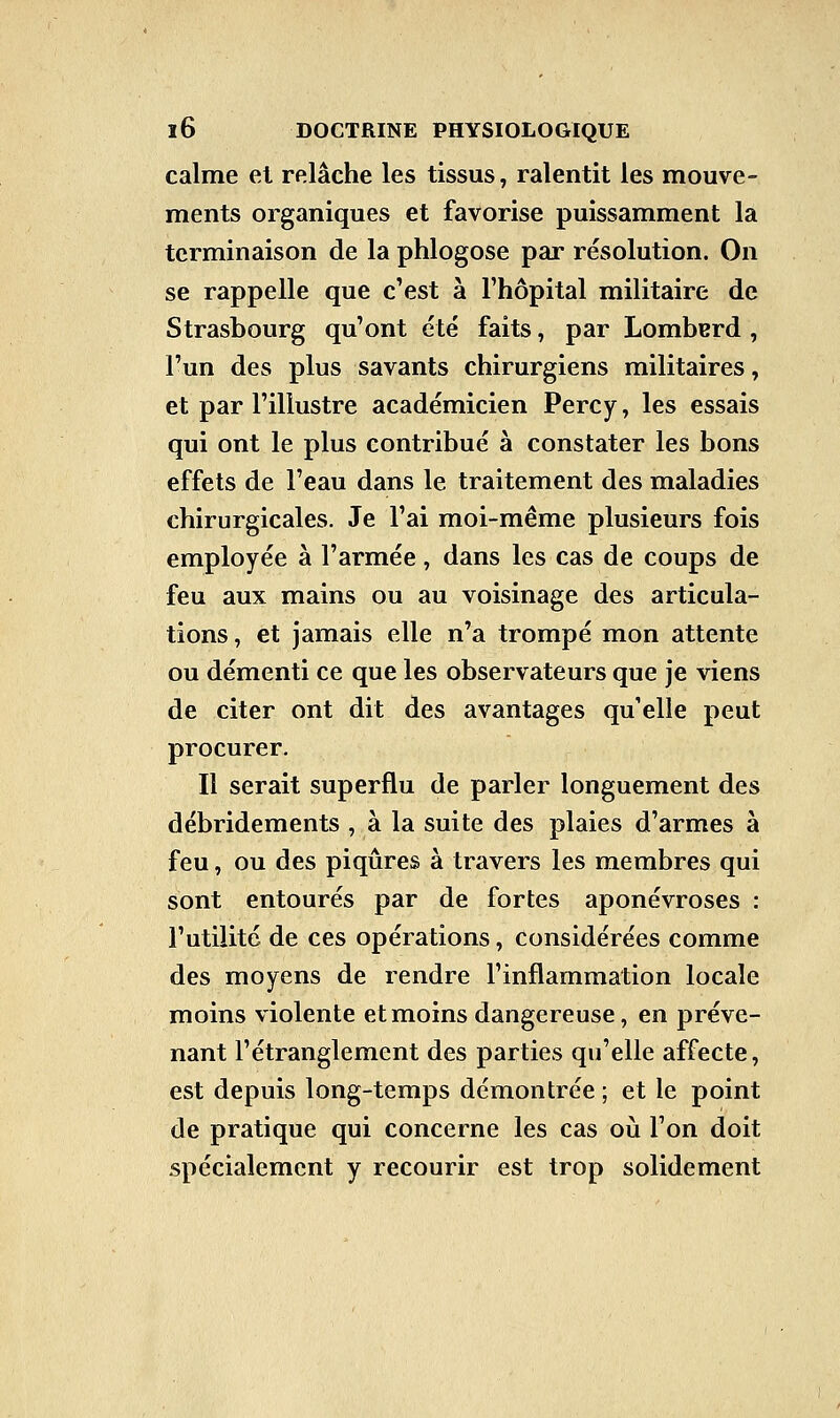 calme et relâche les tissus, ralentit les mouve- ments organiques et favorise puissamment la terminaison de la phlogose par résolution. On se rappelle que c'est à l'hôpital militaire de Strasbourg qu'ont été faits, par Lomberd , l'un des plus savants chirurgiens militaires, et par l'illustre académicien Percy, les essais qui ont le plus contribué à constater les bons effets de l'eau dans le traitement des maladies chirurgicales. Je l'ai moi-même plusieurs fois employée à l'armée, dans les cas de coups de feu aux mains ou au voisinage des articula- tions , et jamais elle n'a trompé mon attente ou démenti ce que les observateurs que je viens de citer ont dit des avantages quelle peut procurer. Il serait superflu de parler longuement des débridements , à la suite des plaies d'armes à feu, ou des piqûres à travers les membres qui sont entourés par de fortes aponévroses : l'utilité de ces opérations, considérées comme des moyens de rendre l'inflammation locale moins violente et moins dangereuse, en préve- nant l'étranglement des parties qu'elle affecte, est depuis long-temps démontrée ; et le point de pratique qui concerne les cas où l'on doit spécialement y recourir est trop solidement