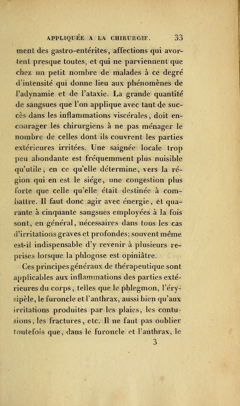 ment des gastro-entérites, affections qui avor- tent presque toutes, et qui ne parviennent que chez un petit nombre de malades à ce degré d'intensité qui donne lieu aux phénomènes de Fadynamie et de l'ataxie. La grande quantité de sangsues que l'on applique avec tant de suc- cès dans les inflammations viscérales, doit en- courager les chirurgiens à ne pas ménager le nombre de celles dont ils couvrent les parties extérieures irritées. Une saignée locale trop peu abondante est fréquemment plus nuisible qu'utile, en ce qu'elle détermine, vers la ré- gion qui en est le siège, une congestion plus forte que celle qu'elle était destinée à com- battre. 11 faut donc agir avec énergie, et qua- rante à cinquante sangsues employées à la fois sont, en général, nécessaires dans tous les cas d'irritations graves et profondes; souvent même est-il indispensable d'y revenir à plusieurs re- prises lorsque la phlogose est opiniâtre. Ces principes généraux de thérapeutique sont applicables aux inflammations des parties exté- rieures du corps, telles que le phlegmon, l'éry- sipèle, le furoncle et l'anthrax, aussi bien qu'aux irritations produites par les plaies, lés contu- sions, les fractures, etc. Il ne faut pas oublier toutefois que, dans le furoncle et l'anthrax, le 3