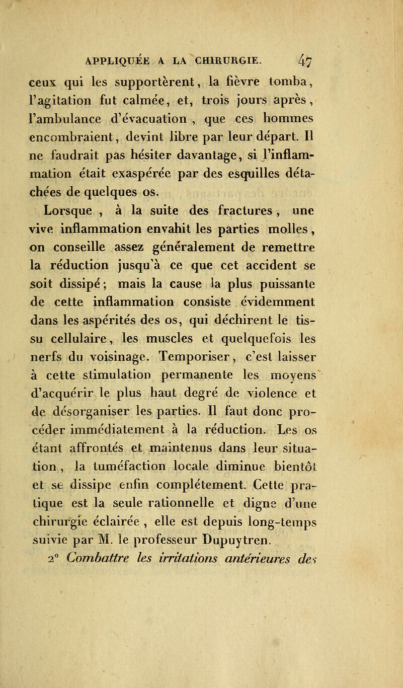 ceux qui les supportèrent, la fièvre tomba, l'agitation fut calmée, et, trois jours après, l'ambulance d'évacuation , que ces hommes encombraient, devint libre par leur départ. Il ne faudrait pas hésiter davantage, si l'inflam- mation était exaspérée par des esquilles déta- chées de quelques os. Lorsque , à la suite des fractures, une vive inflammation envahit les parties molles, on conseille assez généralement de remettre la réduction jusqu'à ce que cet accident se soit dissipé ; mais la cause la plus puissante de cette inflammation consiste évidemment dans les aspérités des os, qui déchirent le tis- su cellulaire, les muscles et quelquefois les nerfs du voisinage. Temporiser, c'est laisser à cette stimulation permanente les moyens d'acquérir le plus haut degré de violence et de désorganiser les parties. Il faut donc pro- céder immédiatement à la réduction. Les os étant affrontés et maintenus dans leur situa- tion , la tuméfaction locale diminue bientôt et se dissipe enfin complètement. Cette pra- tique est la seule rationnelle et digne d'une chirurgie éclairée , elle est depuis long-temps suivie par M. le professeur Dupuytren. 2° Combattre les irritations antérieures des