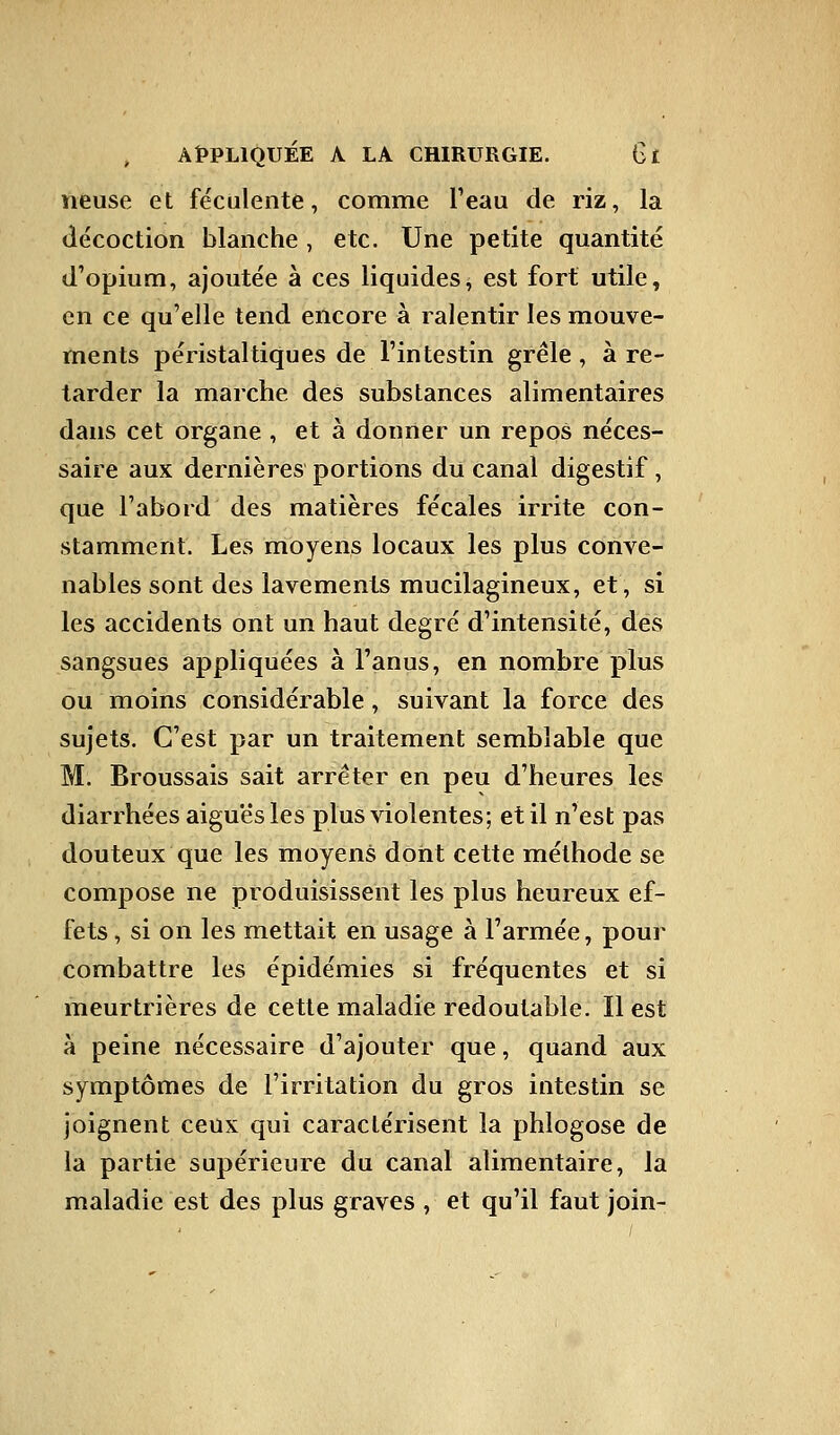 lieuse et féculente, comme Peau de riz, la décoction blanche, etc. Une petite quantité d'opium, ajoutée à ces liquides, est fort utile, en ce qu'elle tend encore à ralentir les mouve- ments péristaltiques de l'intestin grêle, à re- tarder la marche des substances alimentaires dans cet organe , et à donner un repos néces- saire aux dernières portions du canal digestif, que l'abord des matières fécales irrite con- stamment. Les moyens locaux les plus conve- nables sont des lavements mucilagineux, et, si les accidents ont un haut degré d'intensité, des sangsues appliquées à l'anus, en nombre plus ou moins considérable, suivant la force des sujets. C'est par un traitement semblable que M. Broussais sait arrêter en peu d'heures les diarrhées aiguës les plus violentes; et il n'est pas douteux que les moyens dont cette méthode se compose ne produisissent les plus heureux ef- fets , si on les mettait en usage à l'armée, pour combattre les épidémies si fréquentes et si meurtrières de cette maladie redoutable. Il est à peine nécessaire d'ajouter que, quand aux symptômes de l'irritation du gros intestin se joignent ceux qui caractérisent la phlogose de la partie supérieure du canal alimentaire, la maladie est des plus graves , et qu'il faut join-