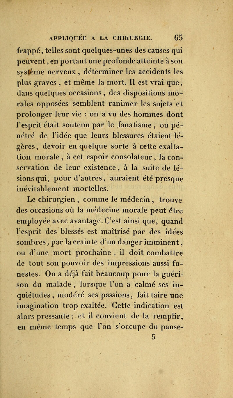 frappé, telles sont quelques-unes des causes qui peuvent, en portant une profonde atteinte à son système nerveux , déterminer les accidents les plus graves , et même la mort. 11 est vrai que, - dans quelques occasions, des dispositions mo- rales opposées semblent ranimer les sujets et prolonger leur vie : on a vu des hommes dont l'esprit était soutenu par le fanatisme , ou pé- nétré de Fidée que leurs blessures étaient lé- gères, devoir en quelque sorte à cette exalta- tion morale , à cet espoir consolateur, la con- servation de leur existence, à la suite de lé- sions qui, pour d'autres, auraient été presque inévitablement mortelles. Le chirurgien , comme le médecin , trouve des occasions où la médecine morale peut être employée avec avantage. C'est ainsi que, quand l'esprit des blessés est maîtrisé par des idées sombres, par la crainte d'un danger imminent, ou d'une mort prochaine , il doit combattre de tout son pouvoir des impressions aussi fu- nestes. On a déjà fait beaucoup pour la guéri- son du malade , lorsque l'on a calmé ses in- quiétudes, modéré ses passions, fait taire une imagination trop exaltée. Cette indication est alors pressante ; et il convient de la remplir, en même temps que l'on s'occupe du panse- 5