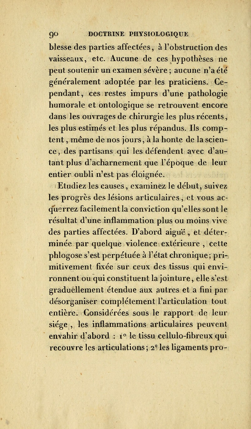 blesse des parties affectées, à l'obstruction des vaisseaux, etc. Aucune de ces hypothèses ne peut soutenir un examen sévère ; aucune n'a été généralement adoptée par les praticiens. Ce- pendant, ces restes impurs d'une pathologie humorale et ontologique se retrouvent encore dans les ouvrages de chirurgie les plus récents, les plus estimés et les plus répandus. Ils comp- tent , même de nos jours, à la honte de la scien- ce, des partisans qui les défendent avec d'au- tant plus d'acharnement que l'époque de leur entier oubli n'est pas éloignée. Etudiez les causes, examinez le début, suivez les progrès des lésions articulaires, et vous ac- querrez facilement la conviction qu'elles sont le résultat d'une inflammation plus ou moins vive des parties affectées. D'abord aiguë , et déter- minée par quelque violence extérieure , cette phlogose s'est perpétuée à l'état chronique; pri- mitivement fixée sur ceux des tissus qui envi- ronnent ou qui constituent la jointure, elle s'est graduellement étendue aux autres et a fini par désorganiser complètement l'articulation tout entière. Considérées sous le rapport de leur siège , les inflammations articulaires peuvent envahir d'abord : i° le tissu cellulo-fibreux qui recouvre les articulations; 2Q les ligaments pro-