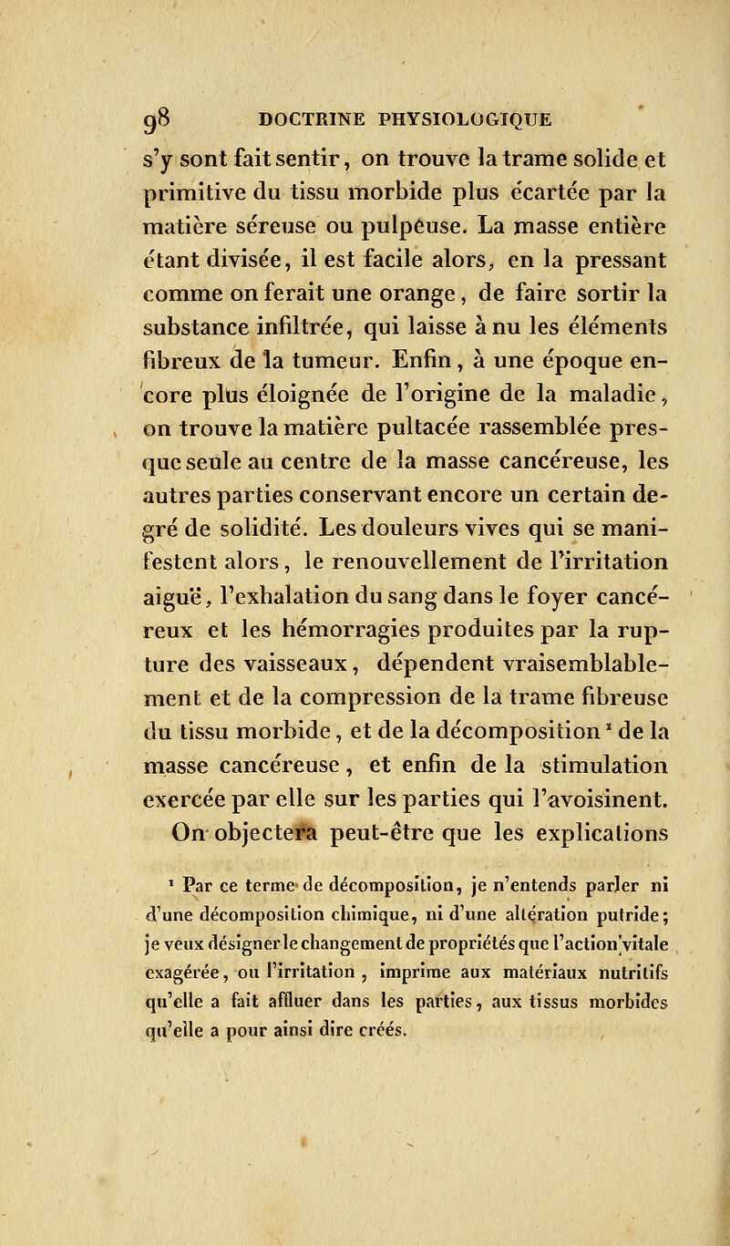 s'y sont fait sentir, on trouve la trame solide et primitive du tissu morbide plus écartée par la matière séreuse ou pulpeuse. La masse entière étant divisée, il est facile alors, en la pressant comme on ferait une orange, de faire sortir la substance infiltrée, qui laisse à nu les éléments fibreux de la tumeur. Enfin, à une époque en- core plus éloignée de l'origine de la maladie, on trouve la matière pultacée rassemblée pres- que seule au centre de la masse cancéreuse, les autres parties conservant encore un certain de- gré de solidité. Les douleurs vives qui se mani- festent alors, le renouvellement de l'irritation aiguë, l'exhalation du sang dans le foyer cancé- reux et les hémorragies produites par la rup- ture des vaisseaux, dépendent vraisemblable- ment et de la compression de la trame fibreuse du tissu morbide, et de la décomposition  de la masse cancéreuse, et enfin de la stimulation exercée par elle sur les parties qui l'avoisinent. On objectera peut-être que les explications 1 Par ce terme-de décomposition, je n'entends parler ni d'une décomposition chimique, ni d'une altération putride; je veux désignerle changement de propriétés que l'action vitale exagérée, ou l'irritation , imprime aux matériaux nutritifs qu'elle a fait affluer dans les parties, aux tissus morbides qu'elle a pour ainsi dire créés.