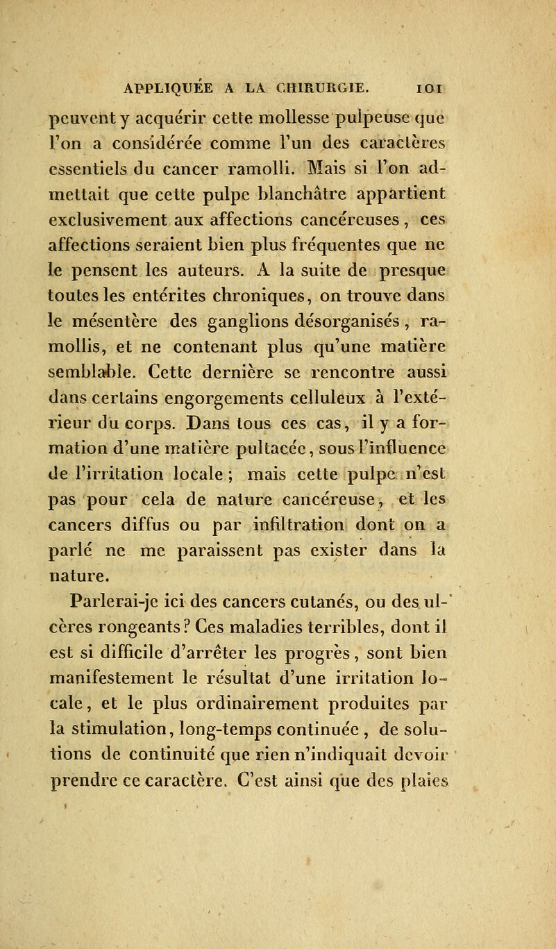 peuvent y acquérir cette mollesse pulpeuse que l'on a considérée comme l'un des caractères essentiels du cancer ramolli. Mais si Ton ad- mettait que cette pulpe blanchâtre appartient exclusivement aux affections cancéreuses , ces affections seraient bien plus fréquentes que ne le pensent les auteurs. A la suite de presque toutes les entérites chroniques, on trouve dans le mésentère des ganglions désorganisés, ra- mollis, et ne contenant plus qu'une matière semblable. Cette dernière se rencontre aussi dans certains engorgements celluleux à l'exté- rieur du corps. Dans tous ces cas, il y a for- mation d'une matière pultacéc, sous l'influence de l'irritation locale ; mais cette pulpe n'est pas pour cela de nature cancéreuse, et les cancers diffus ou par infiltration dont on a parlé ne me paraissent pas exister dans la nature. Parlerai-je ici des cancers cutanés, ou des ul-' cères rongeants? Ces maladies terribles, dont il est si difficile d'arrêter les progrès, sont bien manifestement le résultat d'une irritation lo- cale, et le plus ordinairement produites par la stimulation, long-temps continuée , de solu- tions de continuité que rien n'indiquait devoir prendre ce caractère. C'est ainsi que des plaies