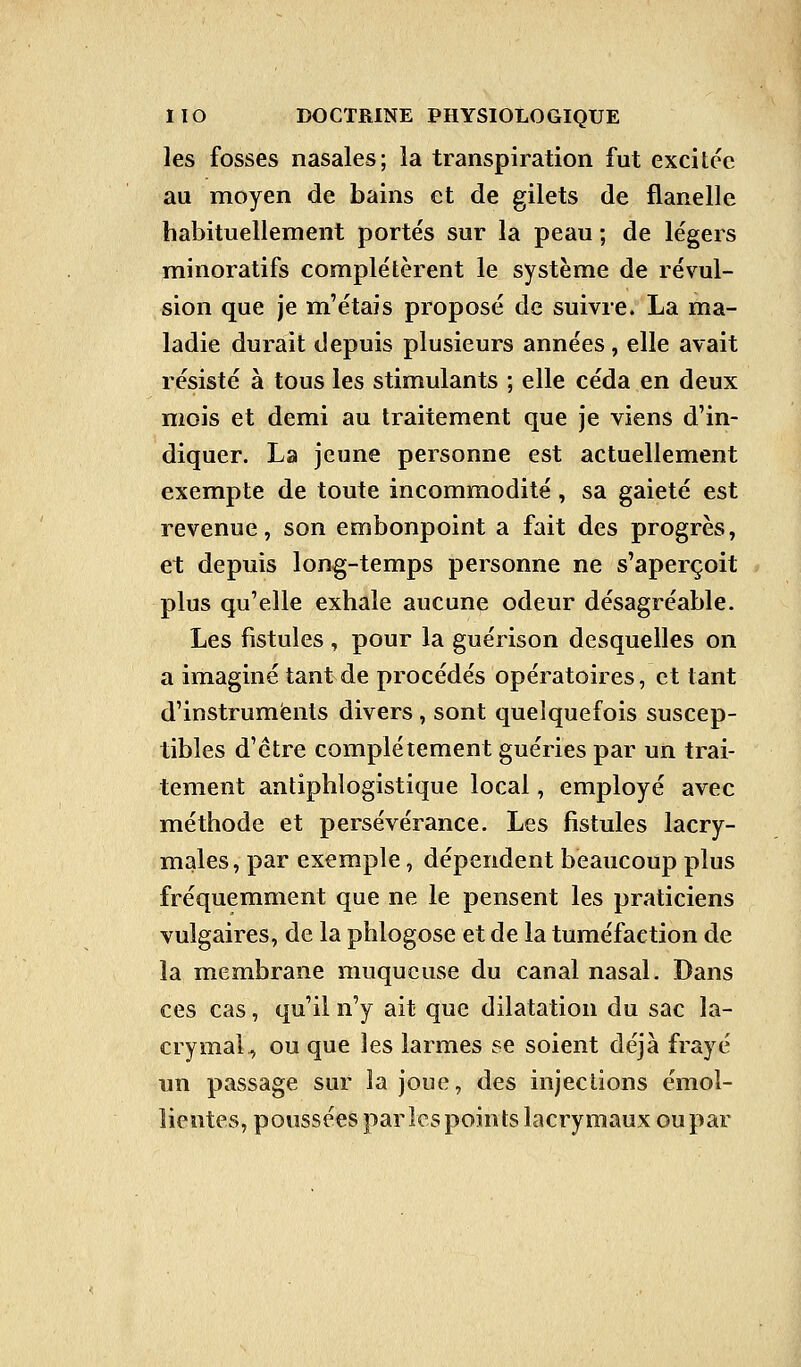 les fosses nasales; la transpiration fut excitée au moyen de bains et de gilets de flanelle habituellement portés sur la peau ; de légers minoratifs complétèrent le système de révul- sion que je m'étais proposé de suivre. La ma- ladie durait depuis plusieurs années, elle avait résisté à tous les stimulants ; elle céda en deux mois et demi au traitement que je viens d'in- diquer. La jeune personne est actuellement exempte de toute incommodité , sa gaieté est revenue, son embonpoint a fait des progrès, et depuis long-temps personne ne s'aperçoit plus qu'elle exhale aucune odeur désagréable. Les fistules, pour la guérison desquelles on a imaginé tant de procédés opératoires, et tant d'instruments divers , sont quelquefois suscep- tibles d'être complètement guéries par un trai- tement antiphlogistique local, employé avec méthode et persévérance. Les fistules lacry- males, par exemple, dépendent beaucoup plus fréquemment que ne le pensent les praticiens vulgaires, de la phlogose et de la tuméfaction de la membrane muqueuse du canal nasal. Dans ces cas, qu'il n'y ait que dilatation du sac la- crymal^ ou que les larmes se soient déjà frayé un passage sur la joue, des injections émol- lientes, poussées par les points lacrymaux ou par