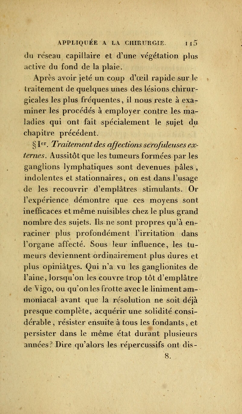 du réseau capillaire et d'une végétation plus active du fond de la plaie. Après avoir jeté un coup d'œil rapide sur le traitement de quelques unes des lésions chirur- gicales les plus fréquentes, il nous reste à exa- miner les procédés à employer contre les ma- ladies qui ont fait spécialement le sujet du chapitre précédent. § Ier. Traitement des affections scrofuleuses ex- ternes. Aussitôt que les tumeurs formées par les ganglions lymphatiques sont devenues pâles , indolentes et stationnaires, on est dans l'usage de les recouvrir d'emplâtres stimulants. Or l'expérience démontre que ces moyens sont inefficaces et même nuisibles chez le plus grand nombre des sujets. Ils ne sont propres qu'à en- raciner plus profondément l'irritation dans l'organe affecté. Sous leur influence, les tu- meurs deviennent ordinairement plus dures et plus opiniâtres. Qui n'a vu les ganglionites de l'aine, lorsqu'on les couvre trop tôt d'emplâtre de Vigo, ou qu'on les frotte avec le liniment am- moniacal avant que la résolution ne soit déjà presque complète, acquérir une solidité consi- dérable , résister ensuite à tous les fondants, et persister dans le même état durant plusieurs années? Dire qu'alors les répercussifs ont dis- 8.