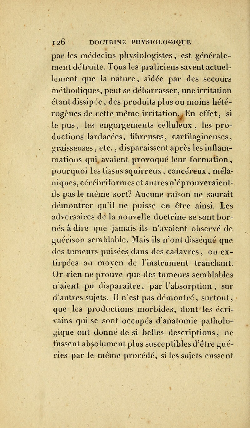 par les médecins physiologistes, est générale- ment détruite. Tous les praticiens savent actuel- lement que la nature, aidée par des secours méthodiques, peut se débarrasser, une irritation étant dissipée, des produits plus ou moins hété- rogènes de cette même irritation.^ En effet, si le pus, les engorgements celluleux , les pro- ductions lardacées, fibreuses, cartilagineuses, graisseuses, etc., disparaissent après les inflam- mations qui. avaient provoqué leur formation , pourquoi les tissus squirreux, cancéreux, méla- niques, cérébriformes et autresn'éprouveraient- ils pas le même sort? Aucune raison ne saurait démontrer qu'il ne puisse en être ainsi. Les adversaires de la nouvelle doctrine se sont bor- nés à dire que jamais ils n'avaient observé de guérison semblable. Mais ils n'ont disséqué que des tumeurs puisées dans des cadavres, ou ex- tirpées au moyen de l'instrument tranchant. Or rien ne prouve que des tumeurs semblables n'aient pu disparaître, par l'absorption , sur d'autres sujets. Il n'est pas démontré, surtout, que les productions morbides, dont les écri- vains qui se sont occupés d'anatomie patholo- gique ont donné de si belles descriptions, ne fussent absolument plus susceptibles d'être gué- ries par le même procédé, si les sujets eussent