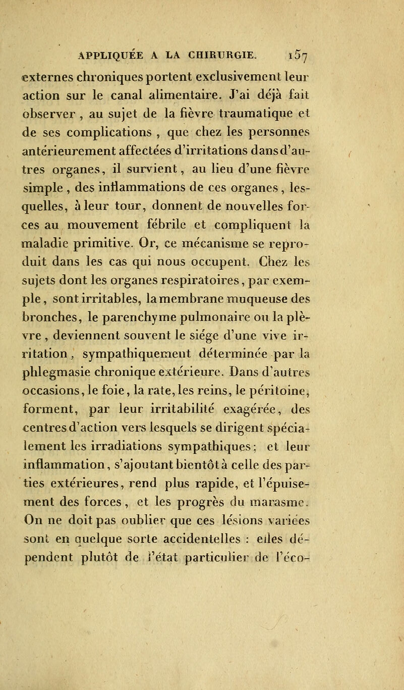 externes chroniques portent exclusivement leur action sur le canal alimentaire. J'ai déjà fait observer , au sujet de la fièvre traumatique et de ses complications , que chez les personnes antérieurement affectées d'irritations dans d'au- tres organes, il survient, au lieu d'une fièvre simple , des inflammations de ces organes, les- quelles, à leur tour, donnent de nouvelles for- ces au mouvement fébrile et compliquent la maladie primitive. Or, ce mécanisme se repro- duit dans les cas qui nous occupent. Chez les sujets dont les organes respiratoires, par exem- ple , sont irritables, la membrane muqueuse des bronches, le parenchyme pulmonaire ou la plè- vre , deviennent souvent le siège d'une vive ir- ritation, sympathiquemeut déterminée par la phlegmasie chronique extérieure. Dans d'autres occasions, le foie, la rate,les reins, le péritoine, forment, par leur irritabilité exagérée, des centres d'action vers lesquels se dirigent spécia- lement les irradiations sympathiques ; et leur inflammation, s'ajoutant bientôt à celle des par- ties extérieures, rend plus rapide, et l'épuise- ment des forces, et les progrès du marasme. On ne doit pas oublier que ces lésions variées sont en quelque sorte accidentelles : eiles dé- pendent plutôt de l'état particulier de l'éco-
