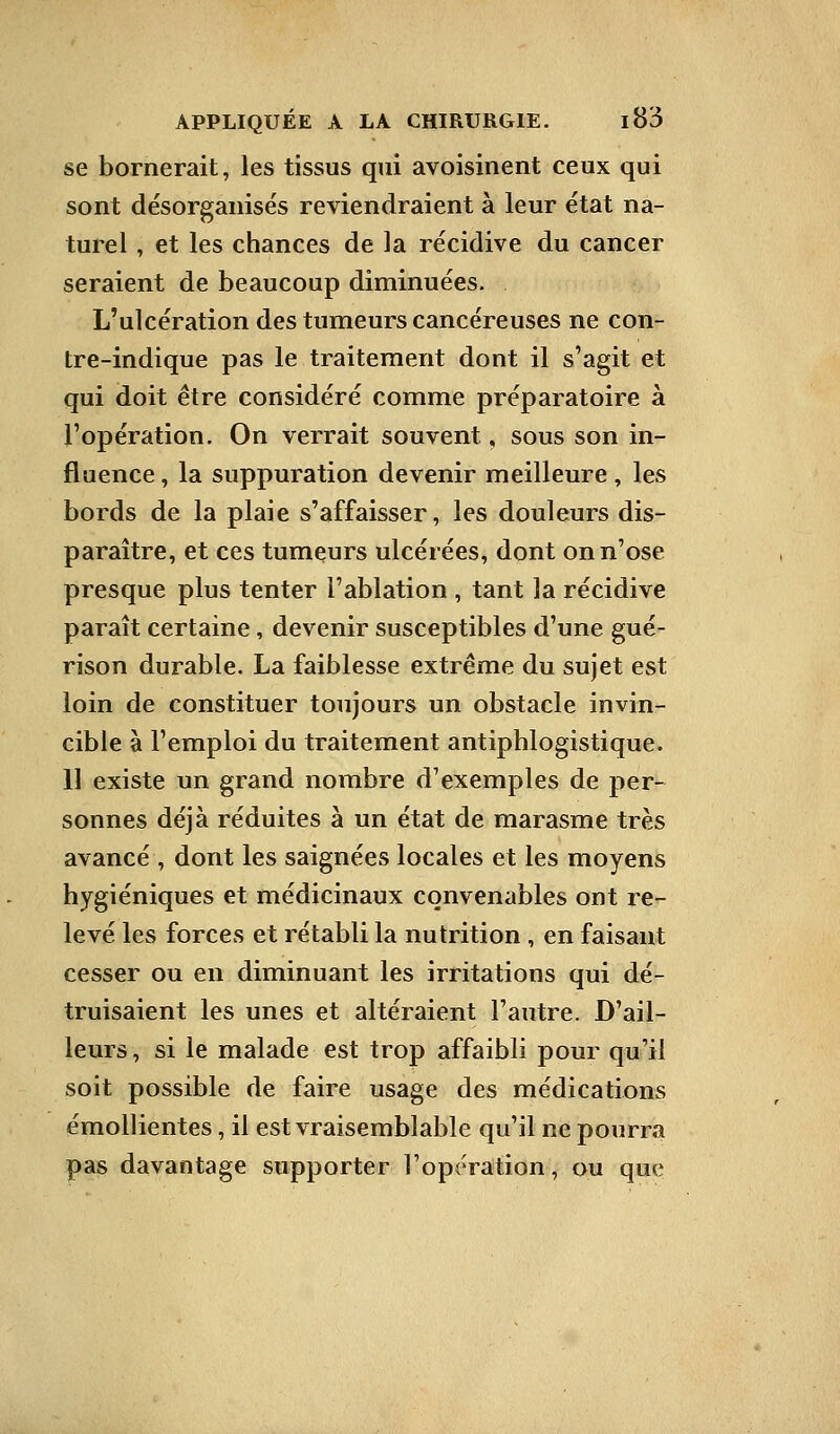 se bornerait, les tissus qui avoisinent ceux qui sont désorganisés reviendraient à leur état na- turel , et les chances de la récidive du cancer seraient de beaucoup diminuées. L'ulcération des tumeurs cancéreuses ne con- tre-indique pas le traitement dont il s'agit et qui doit être considéré comme préparatoire à l'opération. On verrait souvent, sous son in- fluence, la suppuration devenir meilleure, les bords de la plaie s'affaisser, les douleurs dis- paraître, et ces tumeurs ulcérées, dont on n'ose presque plus tenter l'ablation , tant la récidive paraît certaine, devenir susceptibles d'une gué- rison durable. La faiblesse extrême du sujet est loin de constituer toujours un obstacle invin- cible à l'emploi du traitement antiphlogistique. 11 existe un grand nombre d'exemples de per- sonnes déjà réduites à un état de marasme très avancé , dont les saignées locales et les moyens hygiéniques et médicinaux convenables ont re- levé les forces et rétabli la nutrition , en faisant cesser ou en diminuant les irritations qui dé- truisaient les unes et altéraient l'autre. D'ail- leurs , si le malade est trop affaibli pour qu'il soit possible de faire usage des médications émollientes, il est vraisemblable qu'il ne pourra pas davantage supporter l'opération, ou que