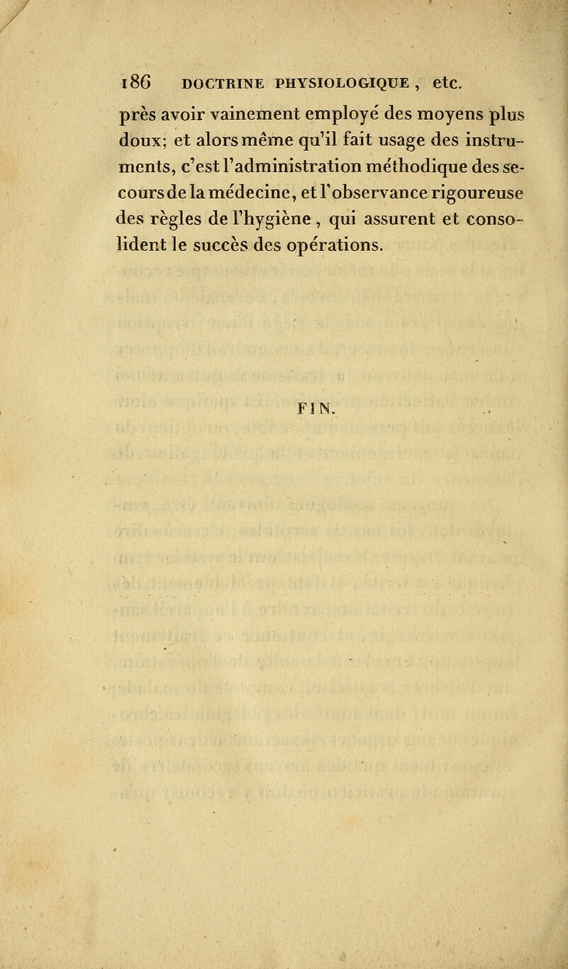 près avoir vainement employé des moyens plus doux; et alors même qu'il fait usage des instru- ments, c'est l'administration méthodique des se- cours de la médecine, et l'observance rigoureuse des règles de l'hygiène , qui assurent et conso- lident le succès des opérations. FIN.