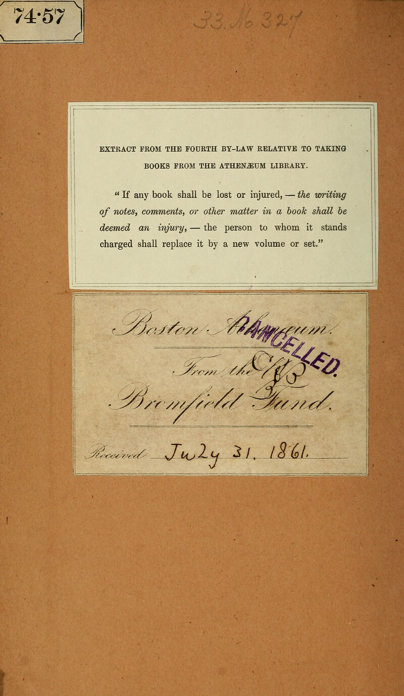 : EXTRACT FROM THE FOORTH BY-LAW RELATIVE TO TAKTNG BOOKS FROM THE ATHENiEUM LIBRARY.  If any book shall be lost or injured, — the tvriting of notes, commente, or other matter in a book shall be deemed an injury, — the person to 'whom it stands charged shall replace it by a new volume or set.