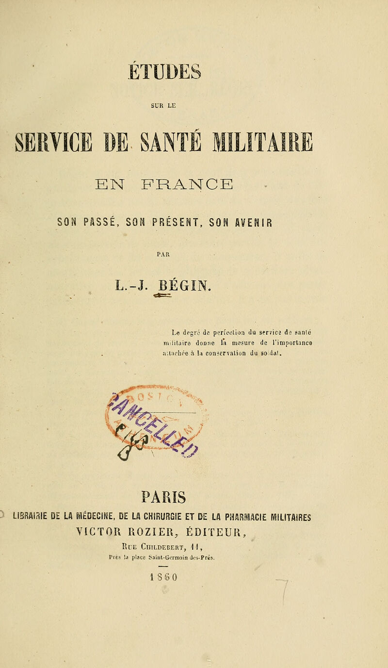 SF EN FRANCE SON PASSÉ, SON PRÉSENT, SON AVENIR L.-J. BÉ Le degrû de perfection du servies de sanlé ni!lilairo donne l'a mesure de l'importaneo attachée à la conservation du so:dal. LIBRAIRIE DE LA MÉDECINE, DE LA CHIRURGIE ET DE LA PHARMACIE MILITAIRES VICTOR ROZIER, ÉDITEUR, Rue CniLDEBERT, 11, Très !a place Saint-Germain des-Prés,