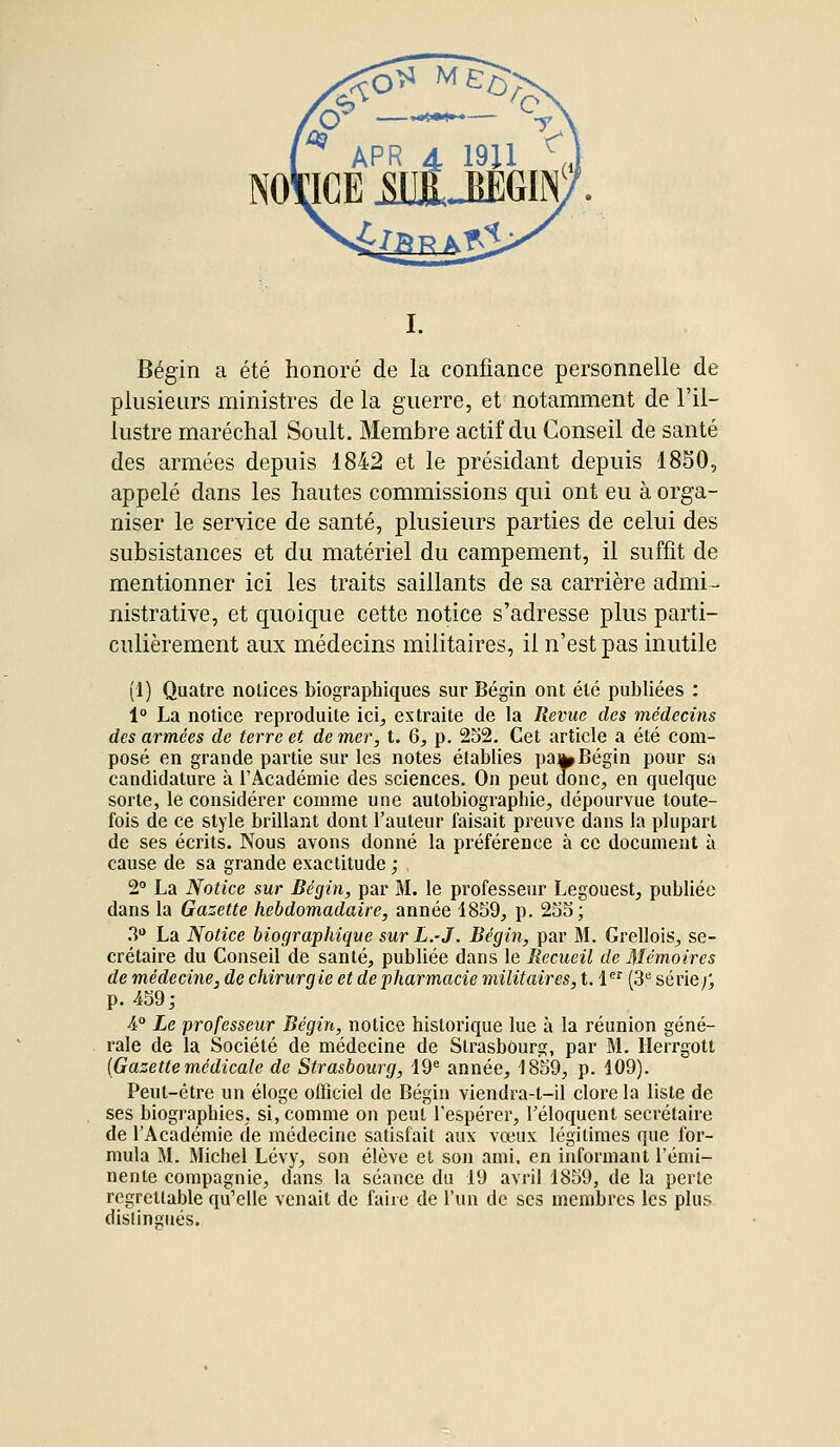 Bégin a été honoré de la confiance personnelle de plusieurs ministres de la guerre, et notamment de l'il- lustre maréchal Soult. Membre actif du Conseil de santé des armées depuis 1842 et le présidant depuis 1850, appelé dans les hautes commissions qui ont eu à orga- niser le service de santé, plusieurs parties de celui des subsistances et du matériel du campement, il suffit de mentionner ici les traits saillants de sa carrière admi- nistrative, et quoique cette notice s'adresse plus parti- culièrement aux médecins militaires, il n'est pas inutile (1) Quatre notices biographiques sur Bégin ont été publiées : 1° La notice reproduite ici, extraite de la Revue des médecins des armées de terre et de mer, t. 6, p. 252. Cet article a été com- posé en grande partie sur les notes établies pa^ Bégin pour sa candidature à l'Académie des sciences. On peut donc, en quelque sorte, le considérer comme une autobiographie, dépourvue toute- fois de ce style brillant dont l'auteur faisait preuve dans la plupart de ses écrits. Nous avons donné la préférence à ce document à cause de sa grande exactitude ; 2° La Notice sur Bégin, par M. le professeur Legouest, publiée dans la Gazette hebdomadaire, année 1859, p. 255; 3° La Notice biographique sur L.-J. Bégin, par M. Grellois, se- crétaire du Conseil de santé, publiée dans le Recueil de Mémoires de médecine, de chirurgie et de pharmacie militaires, t. 1er (3e série;; p. 459; 4° Le professeur Bégin, notice historique lue à la réunion géné- rale de la Société de médecine de Strasbourg, par M. Herrgott (Gazette médicale de Strasbourg, 19e année, 1859, p. 109). Peut-être un éloge officiel de Bégin viendra-t-il clore la liste de ses biographies, si, comme on peut l'espérer, l'éloquent secrétaire de l'Académie de médecine satisfait aux vœux légitimes que for- mula M. Michel Lévy, son élève et son ami, en informant l'émi- nente compagnie, dans la séance du 19 avril 1859, de la perte regrettable qu'elle venait de faire de l'un de ses membres les plus distingués.