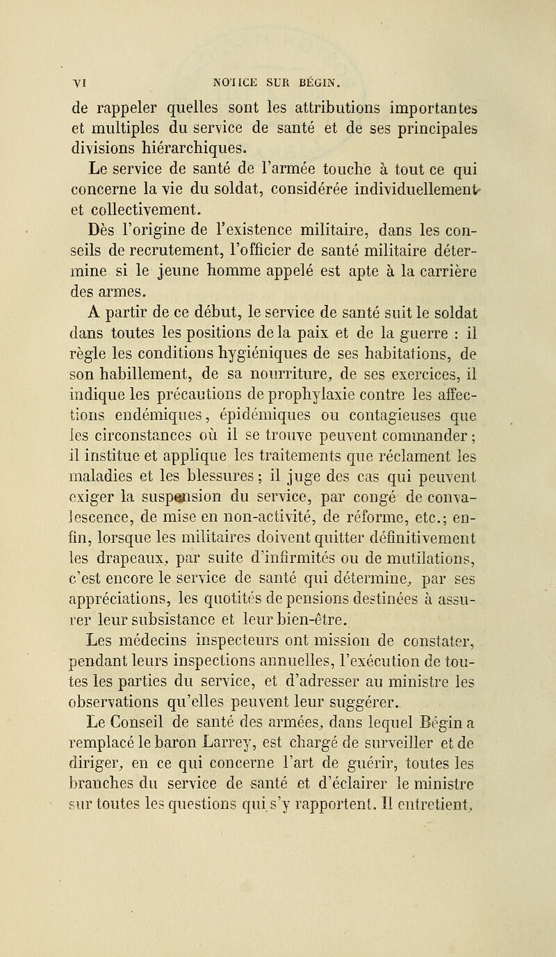 de rappeler quelles sont les attributions importantes et multiples du service de santé et de ses principales divisions hiérarchiques. Le service de santé de l'armée touche à tout ce qui concerne la vie du soldat, considérée individuellement- et collectivement. Dès l'origine de l'existence militaire, dans les con- seils de recrutement, l'officier de santé militaire déter- mine si le jeune homme appelé est apte à la carrière des armes. A partir de ce début, le service de santé suit le soldat dans toutes les positions de la paix et de la guerre : il règle les conditions hygiéniques de ses habitations, de son habillement, de sa nourriture,, de ses exercices, il indique les précautions de prophylaxie contre les affec- tions endémiques, épidémiques ou contagieuses que les circonstances où il se trouve peuvent commander ; il institue et applique les traitements que réclament les maladies et les blessures; il juge des cas qui peuvent exiger la suspension du service, par congé de conva- lescence, de mise en non-activité, de réforme, etc.; en- fin, lorsque les militaires doivent quitter définitivement les drapeaux, par suite d'infirmités ou de mutilations, c'est encore le service de santé qui détermine, par ses appréciations, les quotités de pensions destinées à assu- rer leur subsistance et leur bien-être. Les médecins inspecteurs ont mission de constater, pendant leurs inspections annuelles, l'exécution de tou- tes les parties du service, et d'adresser au ministre les observations qu'elles peuvent leur suggérer. Le Conseil de santé des armées, dans lequel Bégin a remplacé le baron Larrey, est chargé de surveiller et de diriger, en ce qui concerne l'art de guérir, toutes les branches du service de santé et d'éclairer le ministre sur toutes les questions qui s'y rapportent. Il entretient,