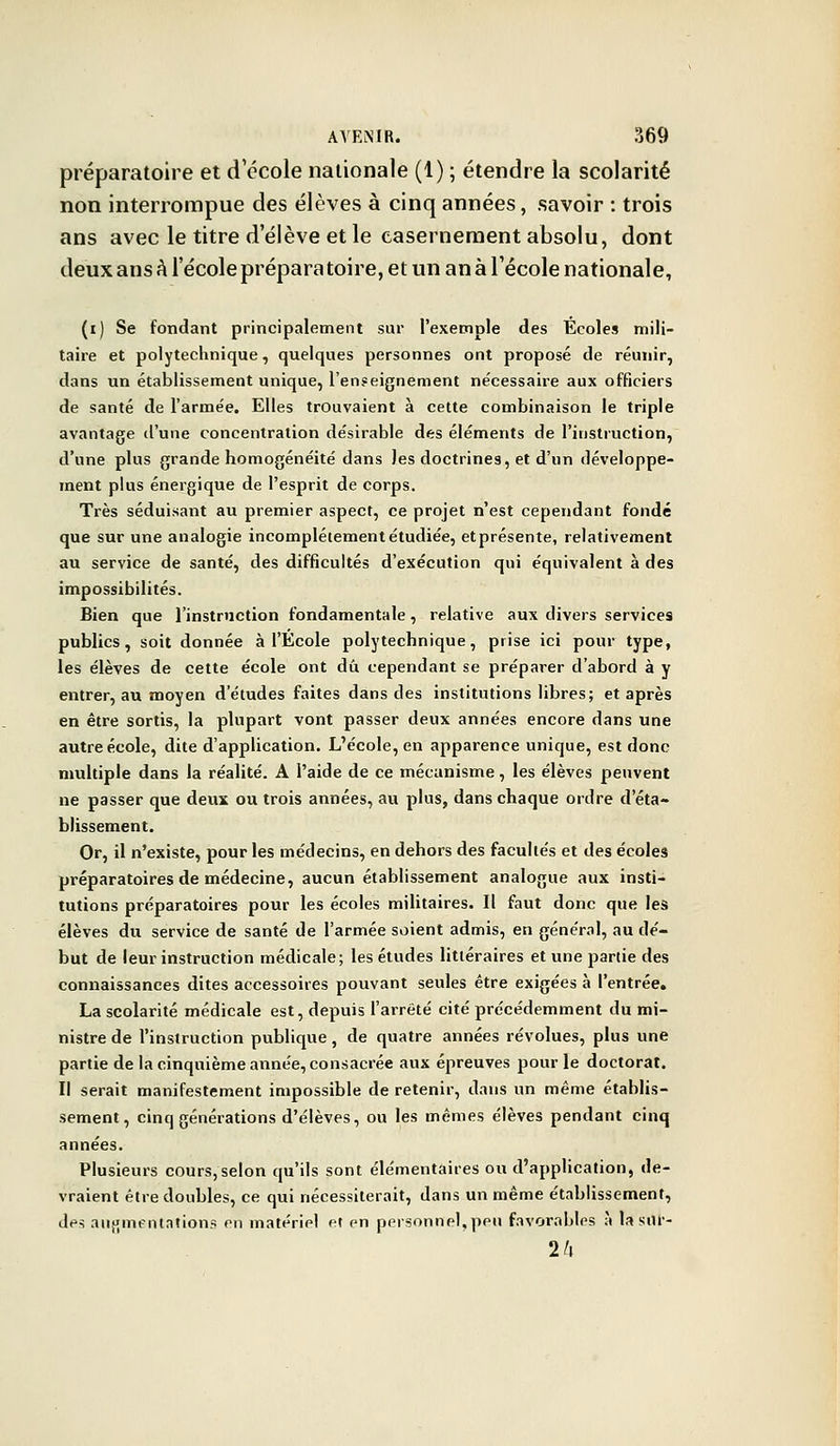 préparatoire et d'école nationale (1) ; étendre la scolarité non interrompue des élèves à cinq années, savoir : trois ans avec le titre d'élève et le casernement absolu, dont deux ans à l'école préparatoire, et un an à l'école nationale, (ij Se fondant principalement sur l'exemple des Ecoles mili- taire et polytechnique, quelques personnes ont proposé de réunir, dans un établissement unique, l'enseignement nécessaire aux officiers de santé de l'armée. Elles trouvaient à cette combinaison le triple avantage d'une concentration désirable des éléments de l'instruction, d'une plus grande homogénéité dans les doctrines, et d'un développe- ment plus énergique de l'esprit de corps. Très séduisant au premier aspect, ce projet n'est cependant fondé que sur une analogie incomplètement étudiée, et présente, relativement au service de santé, des difficultés d'exécution qui équivalent à des impossibilités. Bien que l'instruction fondamentale, relative aux divers services publics, soit donnée à l'Ecole polytechnique, prise ici pour type, les élèves de cette école ont dû cependant se préparer d'abord à y entrer, au moyen d'études faites dans des institutions libres; et après en être sortis, la plupart vont passer deux années encore dans une autre école, dite d'application. L'école, en apparence unique, est donc multiple dans la réalité. A l'aide de ce mécanisme, les élèves peuvent ne passer que deux ou trois années, au plus, dans chaque ordre d'éta- blissement. Or, il n'existe, pour les médecins, en dehors des facultés et des écoles préparatoires de médecine, aucun établissement analogue aux insti- tutions préparatoires pour les écoles militaires. Il faut donc que les élèves du service de santé de l'armée soient admis, en général, au dé- but de leur instruction médicale; les études littéraires et une partie des connaissances dites accessoires pouvant seules être exigées à l'entrée. La scolarité médicale est, depuis l'arrêté cité précédemment du mi- nistre de l'instruction publique, de quatre années révolues, plus une partie de la cinquième année, consacrée aux épreuves pour le doctorat. Il serait manifestement impossible de retenir, dans un même établis- sement, cinq générations d'élèves, ou les mêmes élèves pendant cinq années. Plusieurs cours,selon qu'ils sont élémentaires ou d'application, de- vraient être doubles, ce qui nécessiterait, dans un même établissement, des augmentations en matériel et en personnel,peu favorables à la srtf- 1h