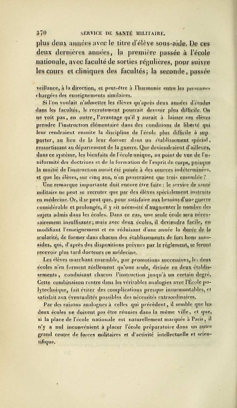 plus deux années avec le titre tl élève sous-aide, De ces deux dernières années, la première passée à l'école nationale, avec faculté de sorties régulières, pour suivre les ppurs et cliniques des facultés; la seconde, passée veijlance, k 'a djrectipn, et peut-être à l'harmonie entre les personnes chargées clés enseignements similaires. Si l'on voulait n'admettre les élèves qu'après deux années d'études dans les facultés, le recrutement pourrait devenir plus difficile. On ne voit pas, en outre, l'avantage qu'il y aurait à laisser ces élèves prendre l'instruction élémentaire dans des conditions de liberté qui leur rendraient ensuite la discipline de l'école plus difficile à sup- porter, au Ueu de la leur donner cln 11 s un établissement spécial, ressortissant au déparlement de la guerre. Que deviendraient d'ai|leur3, dans ce système, les bienfaits de l'écplp unique, au point de vue de l'ur niformité des doctrines et de la formation de l'esprit de corps, puisque la moitié de l'instruction aurait été puisée à des sources indéterminées, et que les élèves, sur cinq ans, n'en passeraient que trois ensemble? Une remarque importante doit encore être faite : le service de santé militaire ne peut se recruter que par des élèves spécialement instruits en médecine. Or, il se peut que, pour satisfaire aux besoins d'une guerre considérable et prolongée, il y ait nécessité d'augmenter Je nombre des sujets admis dans les écoles. Dans ce cas, une seule école sera néces- sairement insuffisante; mais avec deux écoles, il deviendra facile, en modifiant l'enseignement et en réduisant d'une année la durée de |a scolarité, de former dans chacun des établissements de fort bons sous- aides, qui, d'après des dispositions prévues par Je règlement, se feront recevoir plus tard docteurs en médecine. Les élèves marchant ensemble, par promotions successives, les deux écoles n'en forment réellement qu'une seule, divisée en deux établis- sements, conduisant chacun l'instruction jusqu'à un certain degré. Cette combinaispn rentre dans les véritables analogies avec l'Ecole po- lytechnique, fajt éviter des complications presque insurmontables, et satisfait aux éventualités possibles des nécessités extraordinaires. Par des raisons analogues à celles qui précèdent, il semble que les deux écoles ne doivent pas être réunies dans la même ville, et que, si la place de l'école nationale est naturellement marquée à Paris, il n'y a nul inconvénient à placer l'école préparatoire dans «n autre grand centre de forces militaires et d'activité intellectuelle et scien- tifique.