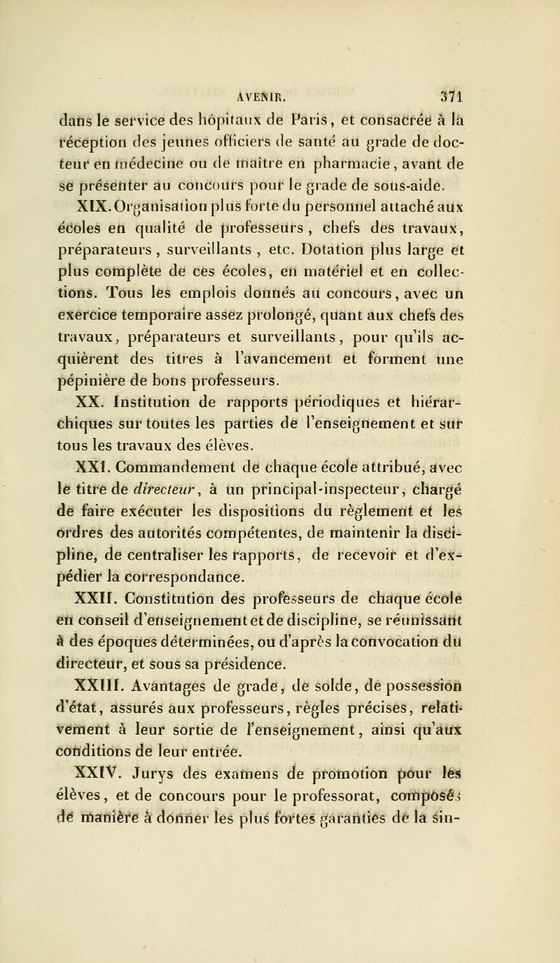 dans le service des hôpitaux de Paris, et consacrée à la réception des jeunes officiers de santé au grade de doc- teur en médecine ou de maître en pharmacie, avant de se présenter au concours pour le grade de sous-aide. XIX. Organisation plus forte du personnel attaché aux écoles en qualité de professeurs, chefs des travaux, préparateurs , surveillants , etc. Dotation plus large et plus complète de ces écoles, en matériel et en collec- tions. Tous les emplois donnés au concours, avec un exercice temporaire assez prolongé, quant aux chefs des travaux, préparateurs et surveillants, pour qu'ils ac- quièrent des titres à l'avancement et forment une pépinière de bons professeurs. XX. Institution de rapports périodiques et hiérar- chiques sur toutes les parties de renseignement et sur tous les travaux des élèves. XXI. Commandement de chaque école attribué, avec le titre de directeur, à un principal-inspecteur, chargé de faire exécuter les dispositions du règlement et les ordres des autorités compétentes, de maintenir la disci- pline, de centraliser les rapports, de recevoir et d'ex- pédier la correspondance. XXII. Constitution des professeurs de chaque école en conseil d'enseignement et de discipline, se réunissant à des époques déterminées, ou d'après la convocation du directeur, et sous sa présidence. XXUI. x\vantages de grade, de solde, de possession d'état, assurés aux professeurs, règles précises, relati- vement à leur sortie de l'enseignement, ainsi qu'aux conditions de leur entrée. XXIV. Jurys des examens de promotion pour les élèves, et de concours pour le professorat, composée de manière à donner les plus fortes garanties de la sin-