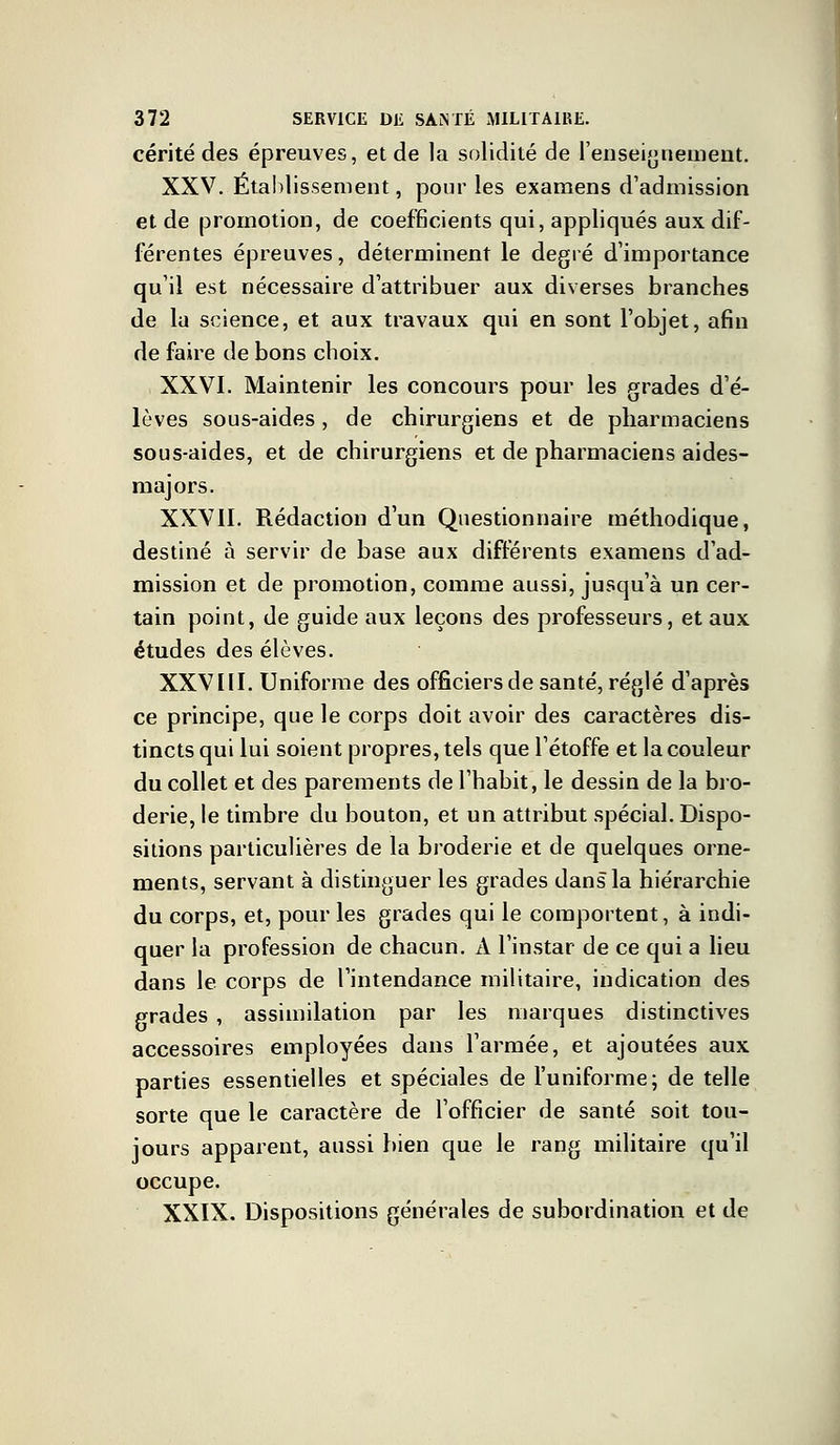 cérité des épreuves, et de la solidité de l'enseignement, XXV. Établissement, pour les examens d'admission et de promotion, de coefficients qui, appliqués aux dif- férentes épreuves, déterminent le degré d'importance qu'il est nécessaire d'attribuer aux diverses branches de la science, et aux travaux qui en sont l'objet, afin de faire de bons choix. i XXVI. Maintenir les concours pour les grades d'é- lèves sous-aides, de chirurgiens et de pharmaciens sous-aides, et de chirurgiens et de pharmaciens aides- majors. XXVII. Rédaction d'un Questionnaire méthodique, destiné à servir de base aux différents examens d'ad- mission et de promotion, comme aussi, jusqu'à un cer- tain point, de guide aux leçons des professeurs, et aux études des élèves. XXVIII. Uniforme des officiers de santé, réglé d'après ce principe, que le corps doit avoir des caractères dis- tincts qui lui soient propres, tels que l'étoffe et la couleur du collet et des parements de l'habit, le dessin de la bro- derie, le timbre du bouton, et un attribut spécial. Dispo- sitions particulières de la broderie et de quelques orne- ments, servant à distinguer les grades dans la hiérarchie du corps, et, pour les grades qui le comportent, à indi- quer la profession de chacun. A l'instar de ce qui a lieu dans le corps de l'intendance militaire, indication des prades , assimilation par les marques distinctives accessoires employées dans l'armée, et ajoutées aux parties essentielles et spéciales de l'uniforme; de telle sorte que le caractère de l'officier de santé soit tou- jours apparent, aussi bien que le rang militaire qu'il occupe. XXIX. Dispositions générales de subordination et de