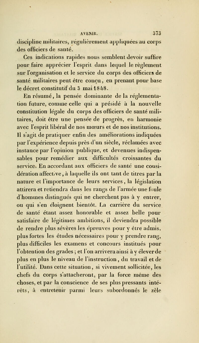 discipline militaires, régulièrement appliquées au corps des officiers de santé. Ces indications rapides nous semblent devoir suffire pour faire apprécier l'esprit dans lequel le règlement sur l'organisation et le service du corps des officiers de santé militaires peut être conçu, en prenant pour base le décret constitutif du 3 mai 1848. En résumé, la pensée dominante de la réglementa- tion future, comme celle qui a présidé à la nouvelle constitution légale du corps des officiers de santé mili- taires, doit être une pensée de progrès, en harmonie avec l'esprit libéral de nos mœurs et de nos institutions. 11 s'agit de pratiquer enfin des améliorations indiquées par l'expérience depuis près d'un siècle, réclamées avec instance par l'opinion publique, et devenues indispen- sables pour remédier aux difficultés croissantes du service-. En accordant aux officiers de santé une consi- dération affective, à laquelle ils ont tant de titres par la nature et l'importance de leurs services, la législation attirera et retiendra dans les rangs de l'armée une foule d'hommes distingués qui ne cherchent pas à y entrer, ou qui s'en éloignent bientôt. La carrière du service de santé étant assez honorable et assez belle pour satisfaire de légitimes ambitions, il deviendra possible de rendre plus sévères les épreuves pour y être admis, plus fortes les études nécessaires pour y prendre rang, plus difficiles les examens et concours institués pour l'obtention des grades ; et l'on arrivera ainsi à y élever de plus en plus le niveau de l'instruction, du travail et de l'utilité. Dans cette situation, si vivement sollicitée, les chefs du corps s'attacheront, par la force même des choses, et par la conscience de ses plus pressants inté- rêts, à entretenir parmi leurs subordonnés le zèle