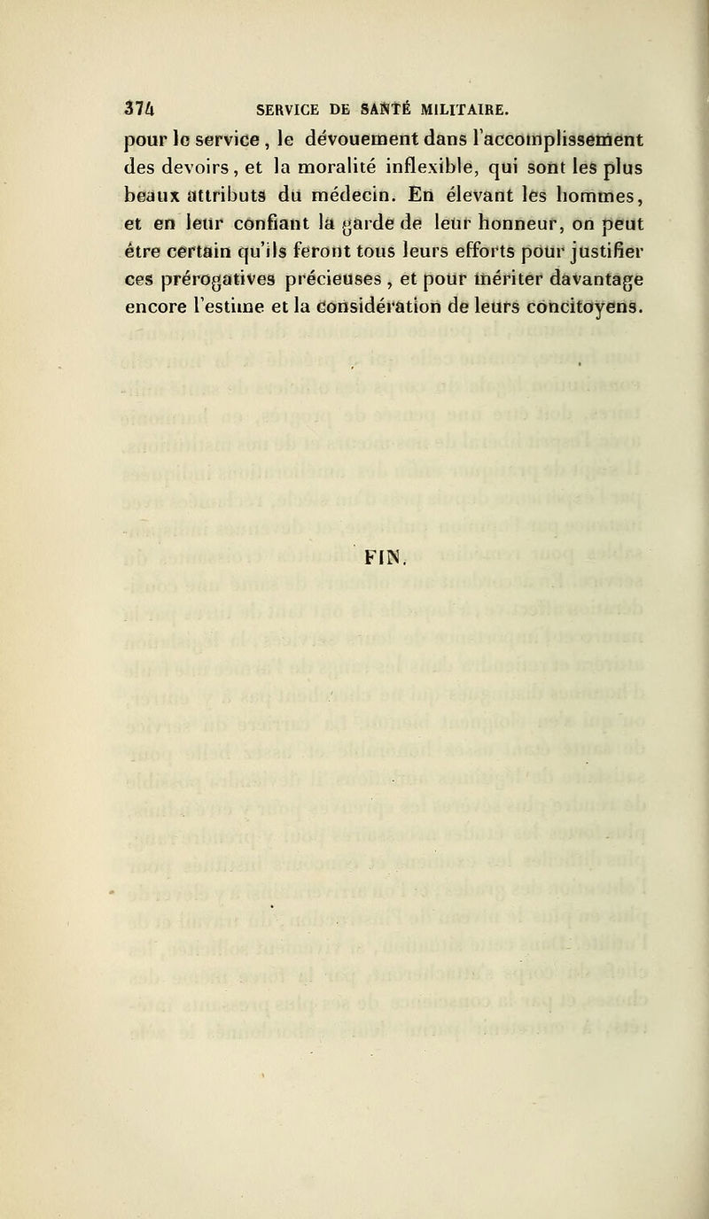 pour lo service, le dévouement dans l'accomplissement des devoirs, et la moralité inflexible, qui sont les plus beaux attributs du médecin. En élevant les hommes, et en leur confiant la garde de leur honneur, on peut être certain qu'ils feront tous leurs efforts pour justifier ces prérogatives précieuses , et pour mériter davantage encore l'estime et la considération de leurs concitoyens. FIN.