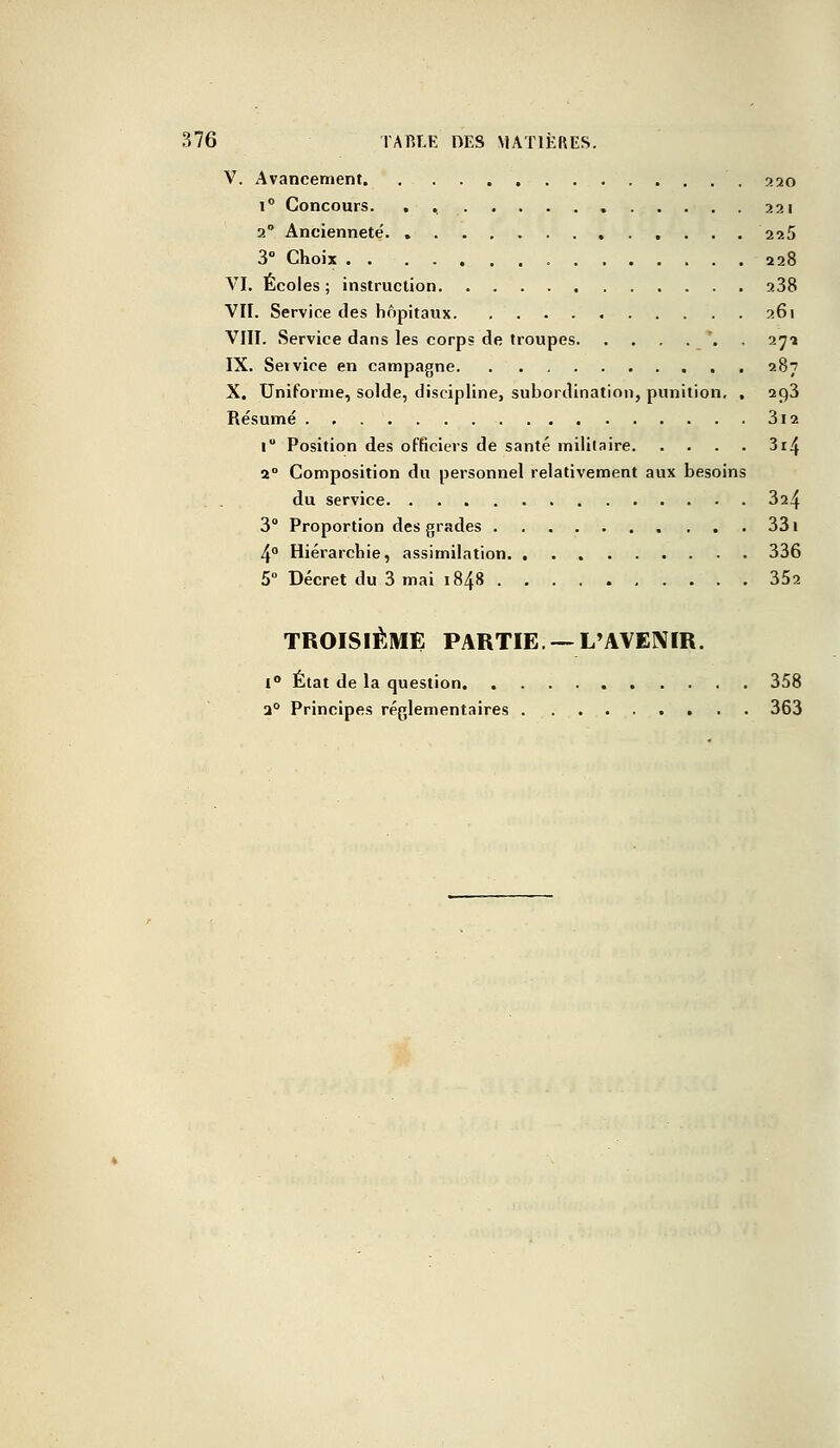 V. Avancement. , 320 i° Concours. . 221 2° Ancienneté 225 3° Choix 228 VI. Écoles ; instruction a38 VII. Service des hôpitaux 261 VIII. Service dans les corps de troupes . 272 IX. Service en campagne 287 X. Uniforme, solde, discipline, subordination, punition. , 293 Résumé 3i2 1 Position des officiers de santé militaire 314 20 Composition du personnel relativement aux besoins du service 3a4 3° Proportion des grades 331 4° Hiérarchie, assimilation 336 5° Décret du 3 mai 1848 352 TROISIÈME PARTIE—L'AVENIR. i° État de la question 358 a0 Principes réglementaires 363