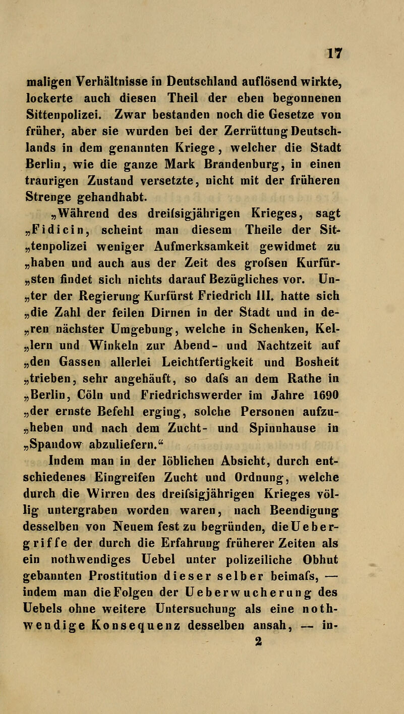 maligen Verhältnisse in Deutschland auflösend wirkte, lockerte auch diesen Theil der eben begonnenen Sittenpolizei. Zwar bestanden noch die Gesetze von früher, aber sie wurden bei der Zerrüttung Deutsch- lands in dem genannten Kriege, welcher die Stadt Berlin, wie die ganze Mark Brandenburg, in einen traurigen Zustand versetzte, nicht mit der früheren Strenge gehandhabt. „Während des dreißigjährigen Krieges, sagt „Fidicin, scheint man diesem Theile der Sit- tenpolizei weniger Aufmerksamkeit gewidmet zu „haben und auch aus der Zeit des grofsen Kurfür- sten findet sich nichts darauf Bezügliches vor. Un- „ter der Regierung Kurfürst Friedrich 111. hatte sich „die Zahl der feilen Dirnen in der Stadt und in de- „ren nächster Umgebung, welche in Schenken, Kel- lern und Winkeln zur Abend- und Nachtzeit auf „den Gassen allerlei Leichtfertigkeit und Bosheit „trieben, sehr angehäuft, so dafs an dem Rathe in „Berlin, Cöln und Friedrichswerder im Jahre 1690 „der ernste Befehl erging, solche Personen aufzu- geben und nach dem Zucht- und Spinnhause in „Spandow abzuliefern. Indem man in der löblichen Absicht, durch ent- schiedenes Eingreifen Zucht und Ordnung, welche durch die Wirren des dreißigjährigen Krieges völ- lig untergraben worden waren, nach Beendigung desselben von Neuem fest zu begründen, dieUeber- griffe der durch die Erfahrung früherer Zeiten als ein nothwendiges Uebel unter polizeiliche Obhut gebannten Prostitution dieser selber beimafs, — indem man die Folgen der Ueberwucherung des Uebels ohne weitere Untersuchung als eine not- wendige Konsequenz desselben ansah, — in- 2