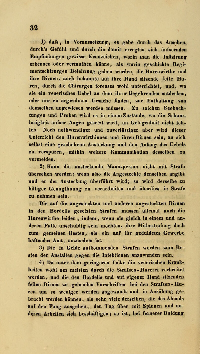 1) dafs, in Voraussetzung, es gebe durch das Ansehen, durch's Gefühl und durch die damit erregten sich äufsernden Empfindungen gewisse Kennzeichen, worin man die Infizirung erkennen oder vermuthen könne, als worin geschickte Regi- mentschirurgen Belehrung geben werden, die Hurenwirthe und ihre Dirnen, auch bekannte auf ihre Hand sitzende feile Hu- ren, durch die Chirurgen forenses wohl unterrichtet, und, wo sie ein venerisches Uebel an dem ihrer Begehrenden entdecken, oder nur zu argwohnen Ursache finden, zur Enthaltung von demselben angewiesen werden müssen. Zu solchen Beobach- tungen und Proben wird es in einem Zustande, wo die Scham- losigkeit aufser Augen gesetzt wird, an Gelegenheit nicht feh- len. Noch nothwendiger und zuverlässiger aber wird dieser Unterricht den Hurenwirthinnen und ihren Dirnen sein, an sich selbst eine geschehene Ansteckung und den Anfang des Uebels zu verspüren, mithin weitere Kommunikation desselben zu vermeiden. 2) Kann die ansteckende Mannsperson nicht mit Strafe übersehen werden; wenn also die Angesteckte denselben angibt und er der Ansteckung überführt wird; so wird derselbe zu billiger Genugthuung zu verurtheilen und überdies in Strafe zu nehmen sein. Die auf die angesteckten und anderen angesteckten Dirnen in den Bordells gesetzten Strafen müssen' allemal auch die Hurenwirthe leiden , indem, wenn sie gleich in einem und an- deren Falle unschuldig sein möchten, ihre Mitbestrafung doch zum gemeinen Besten, als ein auf ihr geduldetes Gewerbe haftendes Amt, anzusehen ist. 3) Die in Gelde aufkommenden Strafen werden zum Be- sten der Anstalten gegen die Infektionen anzuwenden sein. 4) Da unter dem geringeren Volke die venerischen Krank- heiten wohl am meisten durch die Strafsen - Hurerei verbreitet werden, und die den Bordells und auf/ eigener Hand sitzenden feilen Dirnen zu gebenden Vorschriften bei den Strafsen-Hu- ren um so weniger werden angewandt und in Ausübung ge- bracht werden können, als sehr viele derselben, die des Abends auf den Fang ausgehen, den Tag über mit Spinnen und an- deren Arbeiten sich beschäftigen; so ist, bei fernerer Duldung