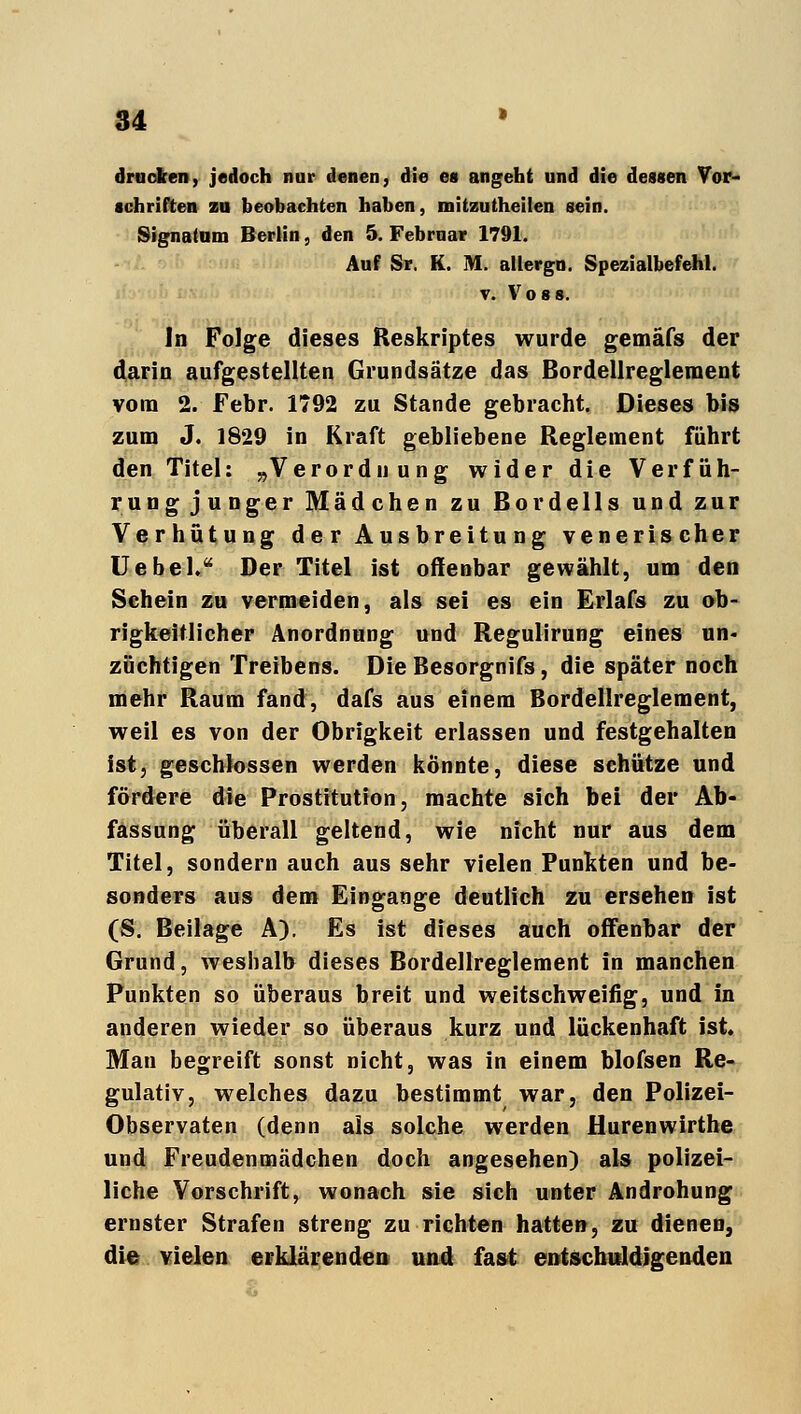 drucken, jedoch nur denen, die ea angeht und die dessen Vor- schriften zu beobachten haben, mitzutheilen sein. Signatum Berlin, den 5. Februar 1791. Auf Sr. K. M. allergo. Spezialbefehl. v. V o 8 s. In Folge dieses Reskriptes wurde gemäfs der darin aufgestellten Grundsätze das Bordellreglement vom 2. Febr. 1792 zu Stande gebracht. Dieses bis zum J. 1829 in Kraft gebliebene Reglement führt den Titel: „Verordnung wider die Verfüh- rungjunger Mädchen zu Bordells und zur Verhütung de r Ausbreitu ng venerischer Uebel. Der Titel ist offenbar gewählt, um den Sehein zu vermeiden, als sei es ein Erlafs zu ob- rigkeitlicher Anordnung und Regulirung eines un- züchtigen Treibens. Die Besorgnifs, die später noch mehr Raum fand, dafs aus einem Bordellreglement, weil es von der Obrigkeit erlassen und festgehalten ist, geschlossen werden könnte, diese schütze und fördere die Prostitution, machte sich bei der Ab- fassung überall geltend, wie nicht nur aus dem Titel, sondern auch aus sehr vielen Punkten und be- sonders aus dem Eingange deutlich zu ersehen ist (S. Beilage A). Es ist dieses auch offenbar der Grund, weshalb dieses Bordellreglement in manchen Punkten so überaus breit und weitschweifig, und in anderen wieder so überaus kurz und lückenhaft ist. Man begreift sonst nicht, was in einem blofsen Re- gulativ, welches dazu bestimmt war, den Polizei- Observaten (denn als solche werden Hurenwirthe und Freudenmädchen doch angesehen) als polizei- liche Vorschrift, wonach sie sich unter Androhung ernster Strafen streng zu richten hatten, zu dienen, die vielen erklärenden und fast entschuldigenden