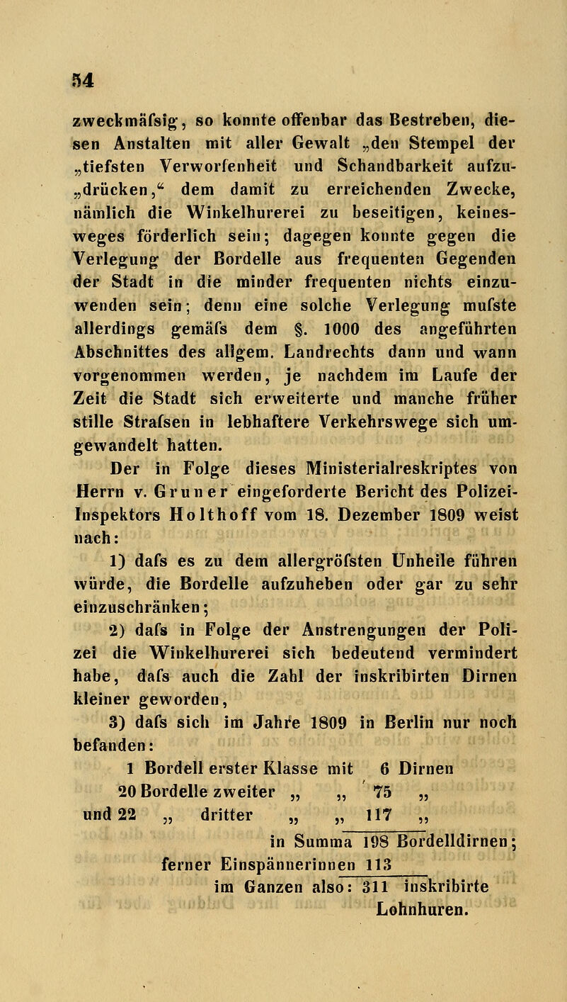 zweckmäfsig, so konnte offenbar das Bestreben, die- sen Anstalten mit aller Gewalt „den Stempel der „tiefsten Verworfenheit und Schandbarkeit aufzu- drücken, dem damit zu erreichenden Zwecke, nämlich die Winkelhurerei zu beseitigen, keines- weges förderlich sein; dagegen konnte gegen die Verlegung der Bordelle aus frequenten Gegenden der Stadt in die minder frequenten nichts einzu- wenden sein; denn eine solche Verlegung mufste allerdings gemäfs dem §. 1000 des angeführten Abschnittes des allgem. Landrechts dann und wann vorgenommen werden, je nachdem im Laufe der Zeit die Stadt sich erweiterte und manche früher stille Strafsen in lebhaftere Verkehrswege sich um- gewandelt hatten. Der in Folge dieses Ministerialreskriptes von Herrn v. Grün er eingeforderte Bericht des Polizei- Inspektors Holt hoff vom 18. Dezember 1809 weist nach: 1) dafs es zu dem allergröfsten Unheile führen würde, die Bordelle aufzuheben oder gar zu sehr einzuschränken; 2) dafs in Folge der Anstrengungen der Poli- zei die Winkelhurerei sich bedeutend vermindert habe, dafs auch die Zahl der inskribirten Dirnen kleiner geworden, 3) dafs sich im Jahre 1809 in Berlin nur noch befanden: 1 Bordell erster Klasse mit 6 Dirnen 20 Bordelle zweiter „ „ 75 „ und 22 „ dritter „ „ 117 „ in Summa 198 Bordelldirnen; ferner Einspännerinnen 113 im Ganzen also: 311 inskribirte Lohnhuren.